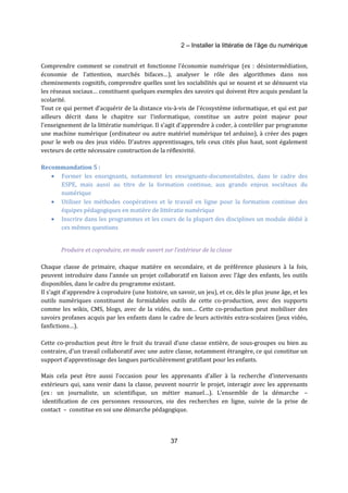 2 – Installer la littératie de l’âge du numérique 
Comprendre comment se construit et fonctionne l’économie numérique (ex : désintermédiation, 
économie de l’attention, marchés bifaces…), analyser le rôle des algorithmes dans nos 
cheminements cognitifs, comprendre quelles sont les sociabilités qui se nouent et se dénouent via 
les réseaux sociaux… constituent quelques exemples des savoirs qui doivent être acquis pendant la 
scolarité. 
Tout ce qui permet d’acquérir de la distance vis-à-vis de l’écosystème informatique, et qui est par 
ailleurs décrit dans le chapitre sur l’informatique, constitue un autre point majeur pour 
l’enseignement de la littératie numérique. Il s’agit d’apprendre à coder, à contrôler par programme 
une machine numérique (ordinateur ou autre matériel numérique tel arduino), à créer des pages 
pour le web ou des jeux vidéo. D’autres apprentissages, tels ceux cités plus haut, sont également 
vecteurs de cette nécessaire construction de la réflexivité. 
37 
Recommandation 5 : 
· Former les enseignants, notamment les enseignants-documentalistes, dans le cadre des 
ESPE, mais aussi au titre de la formation continue, aux grands enjeux sociétaux du 
numérique 
· Utiliser les méthodes coopératives et le travail en ligne pour la formation continue des 
équipes pédagogiques en matière de littératie numérique 
· Inscrire dans les programmes et les cours de la plupart des disciplines un module dédié à 
ces mêmes questions 
Produire et coproduire, en mode ouvert sur l’extérieur de la classe 
Chaque classe de primaire, chaque matière en secondaire, et de préférence plusieurs à la fois, 
peuvent introduire dans l’année un projet collaboratif en liaison avec l’âge des enfants, les outils 
disponibles, dans le cadre du programme existant. 
Il s’agit d’apprendre à coproduire (une histoire, un savoir, un jeu), et ce, dès le plus jeune âge, et les 
outils numériques constituent de formidables outils de cette co-production, avec des supports 
comme les wikis, CMS, blogs, avec de la vidéo, du son… Cette co-production peut mobiliser des 
savoirs profanes acquis par les enfants dans le cadre de leurs activités extra-scolaires (jeux vidéo, 
fanfictions…). 
Cette co-production peut être le fruit du travail d’une classe entière, de sous-groupes ou bien au 
contraire, d’un travail collaboratif avec une autre classe, notamment étrangère, ce qui constitue un 
support d’apprentissage des langues particulièrement gratifiant pour les enfants. 
Mais cela peut être aussi l’occasion pour les apprenants d’aller à la recherche d’intervenants 
extérieurs qui, sans venir dans la classe, peuvent nourrir le projet, interagir avec les apprenants 
(ex : un journaliste, un scientifique, un métier manuel…). L’ensemble de la démarche – 
identification de ces personnes ressources, via des recherches en ligne, suivie de la prise de 
contact – constitue en soi une démarche pédagogique. 
 
