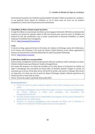 2 – Installer la littératie de l’âge du numérique 
Inversement l’ouverture sur l’extérieur peut permettre de mettre l’élève en position de « sachant », 
ce qui participe d’une reprise de confiance en soi et d’une prise de recul sur ses propres 
compétences, comme dans tout processus de transmission. 
TransiMooc, le Mooc créé par et pour les jeunes. 
Il s’agit d’un Mooc co-construit par les élèves sur des logiques d’entraide. 200 élèves produisent des 
contenus sous forme de capsules vidéos et 700 sont inscrits pour suivre le cours. Le bénéfice est 
d’abord du côté des producteurs, que ce mode connectiviste et interactif remobilise, en même 
temps qu’il remobilise leurs enseignants. 
Source : http://transapi.fr/transimooc/ 
i-voix 
I-voix est un blog, espace de lecture et d'écriture, de création et d'échange, autour de la littérature. 
Il est l'oeuvre des Premières L du Lycée de l'Iroise à Brest (France) et des élèves apprenant le 
français au Liceo Cecioni à Livourne (Italie) dans le cadre d'un projet eTwinning. 
Source : http://www.i-voix.net/ 
Le fait divers étudié avec une journaliste 
Laurence Juin, enseignante en lycée professionnel, utilise de nombreux outils numériques en classe 
(Twitter d’abord, mais aussi Pinterest, Tumblr et Google Drive). 
Une année elle propose à ses élèves de travailler sur les faits divers, et ils lancent via Twitter un 
appel à témoignage. Une journaliste de France Bleu La Rochelle répond à l’appel et raconte un 
assassinat qui a eu lieu 10 ans plus tôt sur l’île de Ré et qu’elle a dû couvrir à l’époque. Elle envoie 
un long texte à la classe qui sera le point de départ d’échanges répétés, d’abord asynchrone via 
twitter puis de sa venue dans la classe. 
Source : Forum des usages coopératifs, Brest, juillet 2014 
38 
Recommandation 6 
· Prévoir au moins un projet coopératif appuyé sur des outils numériques par classe et par 
année 
· Les équipes pédagogiques doivent être encouragés à associer à leurs projets pédagogiques 
des acteurs extérieurs à l’école (une entreprise, une association, des 
enseignants/chercheurs). 
· Les chefs d’établissement ont la responsabilité d’accompagner de tels projets, d’identifier et 
de pérenniser ces collaborations. 
· Favoriser les situations pédagogiques dans lesquelles les élèves sont à l’initiative et 
s’adressent à l’extérieur de l’école à partir de leur travail coopératif 
 