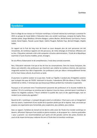 Synthèse 
Dans le sillage de ses travaux sur l’Inclusion numérique, le Conseil national du numérique a constitué fin 
2013 un groupe de travail dédié à l’éducation dans une société numérique, composé de Sophie Pène, 
membre pilote, Serge Abiteboul, Christine Balagué, Ludovic Blecher, Michel Briand, Cyril Garcia, Francis 
Jutand, Daniel Kaplan, Pascale Luciani Boyer, Valérie Peugeot, Nathalie Pujo, Bernard Stiegler, Brigitte 
Vallée. 
Ce rapport est le fruit de long mois de travail au cours desquels plus de cent personnes ont été 
rencontrées, de nombreux rapports ont été parcourus, de riches échanges et d’intenses réflexions ont 
eu lieu. L’Education nationale a été a été comparée à d’autres administrations, l’Ecole de la République 
examinée à l’aune d’autres modèles, privés, étrangers. 
De ces efforts d’observation et de compréhension, il reste deux constats essentiels. 
Non, l’Education nationale n’est pas le lieu de tous les conservatismes. Dans les classes françaises, des 
élèves sont attentifs à des professeurs qui cherchent sans relâche les meilleurs chemins, des exercices 
imaginatifs excitent leur désir d’apprendre. Ces professeurs sont par ailleurs remarquablement formés 
et d’un haut niveau culturel, du primaire au lycée. 
Et pourtant, le système scolaire ne va pas bien. Fondé sur l’égalité, il produit plus d’inégalités scolaires 
que la plupart des pays de l’OCDE. Valorisant la réussite, il abandonne 20% des élèves à l’échec. Plutôt 
satisfait de lui-même, il remarque peu que beaucoup d’élèves perdent leur motivation à apprendre. 
Pourquoi un tel contraste entre l’investissement passionné des professeurs et la réussite modérée du 
système ? Et si le numérique ne constitue pas la réponse à tous les maux, comment peut-il contribuer à 
réduire les inégalités scolaires ? Peut-il améliorer la qualité des cours et des apprentissages, tout en 
rendant la vie scolaire plus agréable ? 
Quand on dit « numérique », la plupart des gens voient un ordinateur. Il faut aussi y voir un changement 
dans les savoirs, l’avènement d’une société de la question plutôt que de la réponse. Avec une école qui 
propose une organisation plus horizontale, plus coopérative, plus solidaire, plus créative. 
Avec ce rapport, l’ambition du Conseil est de décrire cette vision de l’école d’un monde numérique en 
devenir, affrontant l’épreuve d’une société en pleine mutation, et de proposer les « chemins praticables 
» pour y parvenir. Les recommandations qu’il porte ont été pensées comme des pistes d'actions de 
court et de moyen termes pour redonner du sens à l'Ecole dans la transition numérique. 
4 
Synthèse 
 