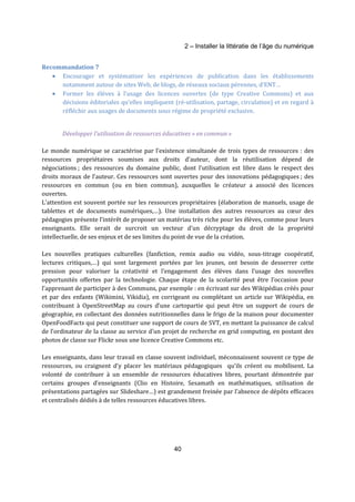 2 – Installer la littératie de l’âge du numérique 
40 
Recommandation 7 
· Encourager et systématiser les expériences de publication dans les établissements 
notamment autour de sites Web, de blogs, de réseaux sociaux pérennes, d’ENT… 
· Former les élèves à l’usage des licences ouvertes (de type Creative Commons) et aux 
décisions éditoriales qu’elles impliquent (ré-utilisation, partage, circulation) et en regard à 
réfléchir aux usages de documents sous régime de propriété exclusive. 
Développer l’utilisation de ressources éducatives « en commun » 
Le monde numérique se caractérise par l’existence simultanée de trois types de ressources : des 
ressources propriétaires soumises aux droits d’auteur, dont la réutilisation dépend de 
négociations ; des ressources du domaine public, dont l’utilisation est libre dans le respect des 
droits moraux de l’auteur. Ces ressources sont ouvertes pour des innovations pédagogiques ; des 
ressources en commun (ou en bien commun), auxquelles le créateur a associé des licences 
ouvertes. 
L’attention est souvent portée sur les ressources propriétaires (élaboration de manuels, usage de 
tablettes et de documents numériques,…). Une installation des autres ressources au coeur des 
pédagogies présente l’intérêt de proposer un matériau très riche pour les élèves, comme pour leurs 
enseignants. Elle serait de surcroit un vecteur d’un décryptage du droit de la propriété 
intellectuelle, de ses enjeux et de ses limites du point de vue de la création. 
Les nouvelles pratiques culturelles (fanfiction, remix audio ou vidéo, sous-titrage coopératif, 
lectures critiques,…) qui sont largement portées par les jeunes, ont besoin de desserrer cette 
pression pour valoriser la créativité et l’engagement des élèves dans l’usage des nouvelles 
opportunités offertes par la technologie. Chaque étape de la scolarité peut être l’occasion pour 
l’apprenant de participer à des Communs, par exemple : en écrivant sur des Wikipédias créés pour 
et par des enfants (Wikimini, Vikidia), en corrigeant ou complétant un article sur Wikipédia, en 
contribuant à OpenStreetMap au cours d’une cartopartie qui peut être un support de cours de 
géographie, en collectant des données nutritionnelles dans le frigo de la maison pour documenter 
OpenFoodFacts qui peut constituer une support de cours de SVT, en mettant la puissance de calcul 
de l’ordinateur de la classe au service d’un projet de recherche en grid computing, en postant des 
photos de classe sur Flickr sous une licence Creative Commons etc. 
Les enseignants, dans leur travail en classe souvent individuel, méconnaissent souvent ce type de 
ressources, ou craignent d’y placer les matériaux pédagogiques qu’ils créent ou mobilisent. La 
volonté de contribuer à un ensemble de ressources éducatives libres, pourtant démontrée par 
certains groupes d’enseignants (Clio en Histoire, Sesamath en mathématiques, utilisation de 
présentations partagées sur Slideshare…) est grandement freinée par l’absence de dépôts efficaces 
et centralisés dédiés à de telles ressources éducatives libres. 
 