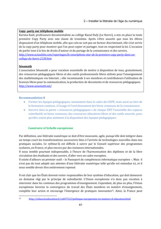 2 – Installer la littératie de l’âge du numérique 
Copy- party sur téléphone mobile 
Karima Kadi, professeure-documentaliste au collège Raoul Dufy (Le Havre), a mis en place la toute 
première Copy Party avec une classe de troisième. Après s’être assurée que tous les élèves 
disposaient d’un téléphone mobile, afin que cela ne soit pas un facteur discriminant, elle s’est servie 
de la copy party pour montrer que l'on peut copier et partager, tout en respectant la loi. L'occasion 
de parler tout à la fois de droits d'auteur et du partage de la connaissance et des savoirs. 
http://www.actualitte.com/reportages/le-smartphone-star-de-la-premiere-copy-party-dans-un-college- 
41 
du-havre-2150.htm 
Sésamath 
L'association Sésamath a pour vocation essentielle de mettre à disposition de tous, gratuitement, 
des ressources pédagogiques libres et des outils professionnels libres utilisés pour l'enseignement 
des mathématiques via Internet. ; elle recommande à ses membres et contributeurs l’utilisation de 
licences libres pour la communication, la production de documents et de ressources pédagogiques. 
http://www.sesamath.net/ 
Recommandation 8 
· Former les équipes pédagogiques, notamment dans le cadre des ESPE, mais aussi au titre de 
la formation continue, à l’usage et l’enrichissement des biens communs de la connaissance. 
· Inscrire dans la partie « ressources pédagogiques » de chaque ENT l’ensemble des espaces 
contributifs en biens communs, des ressources éducatives libres et des outils associés, pour 
qu’elles soient plus aisément à la disposition des équipes pédagogiques 
Construire à l’échelle européenne 
Par définition, une littératie numérique se doit d’être mouvante, agile, puisqu’elle doit intégrer dans 
un temps court les transformations successives liées à l’arrivée de technologies nouvelles dans nos 
pratiques sociales. Ce rythme-là est difficile à suivre par le Conseil supérieur des programmes 
scolaires, en France, et plus encore par des instances internationales. 
Il nous semble pourtant indispensable, à l’heure de l’harmonisation des diplômes et de la libre 
circulation des étudiants et des savoirs, d’aller vers un cadre européen. 
Il existe d’ailleurs un premier outil – le Passeport de compétences informatique européen –. Mais il 
n’est pas du tout adapté aux attentes d’une littératie numérique telle qu’elle est entendue ici, et il 
nous semble devoir être entièrement repensé. 
Il est clair que les États doivent rester responsables de leur système d'éducation, qui doit demeurer 
un domaine régi par le principe de subsidiarité. L’Union européenne n’a donc pas vocation à 
intervenir dans les contenus des programmes d'enseignement. Cependant, de plus en plus, l’Union 
européenne favorise la convergence du travail des États membres en matière d'enseignement, 
complète leur action et encourage l'émergence de pratiques innovantes23. Ainsi, la France peut 
23 http://eduscol.education.fr/cid47513/politique-europeenne-en-matiere-d-education.html 
 