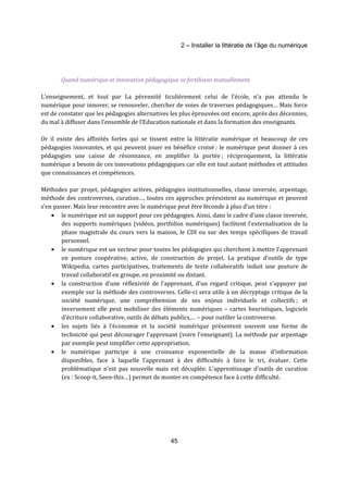 2 – Installer la littératie de l’âge du numérique 
Quand numérique et innovation pédagogique se fertilisent mutuellement 
L’enseignement, et tout par La pérennité ticulièrement celui de l’école, n’a pas attendu le 
numérique pour innover, se renouveler, chercher de voies de traverses pédagogiques… Mais force 
est de constater que les pédagogies alternatives les plus éprouvées ont encore, après des décennies, 
du mal à diffuser dans l’ensemble de l’Education nationale et dans la formation des enseignants. 
Or il existe des affinités fortes qui se tissent entre la littératie numérique et beaucoup de ces 
pédagogies innovantes, et qui peuvent jouer en bénéfice croisé : le numérique peut donner à ces 
pédagogies une caisse de résonnance, en amplifier la portée ; réciproquement, la littératie 
numérique a besoin de ces innovations pédagogiques car elle est tout autant méthodes et attitudes 
que connaissances et compétences. 
Méthodes par projet, pédagogies actives, pédagogies institutionnelles, classe inversée, arpentage, 
méthode des controverses, curation…, toutes ces approches préexistent au numérique et peuvent 
s’en passer. Mais leur rencontre avec le numérique peut être féconde à plus d’un titre : 
· le numérique est un support pour ces pédagogies. Ainsi, dans le cadre d’une classe inversée, 
des supports numériques (vidéos, portfolios numériques) facilitent l’externalisation de la 
phase magistrale du cours vers la maison, le CDI ou sur des temps spécifiques de travail 
personnel. 
· le numérique est un vecteur pour toutes les pédagogies qui cherchent à mettre l’apprenant 
en posture coopérative, active, de construction de projet. La pratique d’outils de type 
Wikipedia, cartes participatives, traitements de texte collaboratifs induit une posture de 
travail collaboratif en groupe, en proximité ou distant. 
· la construction d’une réflexivité de l’apprenant, d’un regard critique, peut s’appuyer par 
exemple sur la méthode des controverses. Celle-ci sera utile à un décryptage critique de la 
société numérique, une compréhension de ses enjeux individuels et collectifs ; et 
inversement elle peut mobiliser des éléments numériques – cartes heuristiques, logiciels 
d’écriture collaborative, outils de débats publics,… – pour outiller la controverse. 
· les sujets liés à l’économie et la société numérique présentent souvent une forme de 
technicité qui peut décourager l’apprenant (voire l’enseignant). La méthode par arpentage 
par exemple peut simplifier cette appropriation. 
· le numérique participe à une croissance exponentielle de la masse d’information 
disponibles, face à laquelle l’apprenant à des difficultés à faire le tri, évaluer. Cette 
problématique n’est pas nouvelle mais est décuplée. L’apprentissage d’outils de curation 
(ex : Scoop-it, Seen-this…) permet de monter en compétence face à cette difficulté. 
45 
 