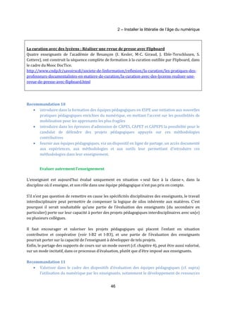 2 – Installer la littératie de l’âge du numérique 
La curation avec des lycéens : Réaliser une revue de presse avec Flipboard 
Quatre enseignants de l’académie de Besançon (I. Kesler, M-C. Giraud, J. Eble-Terschlusen, S. 
Cottere), ont construit la séquence complète de formation à la curation outillée par Flipboard, dans 
le cadre du Mooc DocTice. 
http://www.cndp.fr/savoirscdi/societe-de-linformation/reflexion/la-curation/les-pratiques-des-professeurs- 
documentalistes-en-matiere-de-curation/la-curation-avec-des-lyceens-realiser-une-revue- 
46 
de-presse-avec-flipboard.html 
Recommandation 10 
· introduire dans la formation des équipes pédagogiques en ESPE une initiation aux nouvelles 
pratiques pédagogiques enrichies du numérique, en mettant l’accent sur les possibilités de 
mobilisation pour les apprenants les plus fragiles 
· introduire dans les épreuves d’admission de CAPES, CAPET et CAPEPS la possibilité pour le 
candidat de défendre des projets pédagogiques appuyés sur ces méthodologies 
contributives 
· fournir aux équipes pédagogiques, via un dispositif en ligne de partage, un accès documenté 
aux expériences, aux méthodologies et aux outils leur permettant d’introduire ces 
méthodologies dans leur enseignement. 
Evaluer autrement l’enseignement 
L‘enseignant est aujourd’hui évalué uniquement en situation « seul face à la classe », dans la 
discipline où il enseigne, et son rôle dans une équipe pédagogique n’est pas pris en compte. 
S’il n’est pas question de remettre en cause les spécificités disciplinaires des enseignants, le travail 
interdisciplinaire peut permettre de compenser la logique de silos inhérente aux matières. C’est 
pourquoi il serait souhaitable qu’une partie de l’évaluation des enseignants (du secondaire en 
particulier) porte sur leur capacité à porter des projets pédagogiques interdisciplinaires avec un(e) 
ou plusieurs collègues. 
Il faut encourager et valoriser les projets pédagogiques qui placent l’enfant en situation 
contributive et coopérative (voir I-B2 et I-B3), et une partie de l’évaluation des enseignants 
pourrait porter sur la capacité de l’enseignant à développer de tels projets. 
Enfin, le partage des supports de cours sur un mode ouvert (cf. chapitre 4), peut être aussi valorisé, 
sur un mode incitatif, dans ce processus d’évaluation, plutôt que d’être imposé aux enseignants. 
Recommandation 11 
· Valoriser dans le cadre des dispositifs d’évaluation des équipes pédagogiques (cf. supra) 
l’utilisation du numérique par les enseignants, notamment le développement de ressources 
 