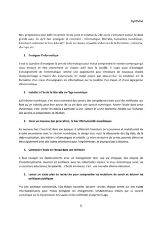 Synthèse 
Nos propositions pour bâtir ensemble l’école juste et créative du 21e siècle s’articulent autour de deux 
grands axes. Ce qu’il faut enseigner et comment : informatique, littératie, humanités numériques. 
Comment redessiner le tissu éducatif : école en réseau, nouvelles industries de la formation, recherche, 
startups, etc. 
5 
1. Enseigner l’informatique 
Il est ici question d’enseigner la pensée informatique pour mieux comprendre le monde numérique qui 
nous entoure et être pleinement un citoyen actif dans la société. Il s’agit aussi d’envisager 
l’enseignement de l’informatique comme une opportunité pour introduire de nouveaux modes 
d’apprentissage à travers des expériences, en mode projet, par essai-erreur. La condition est la 
formation d’un corps d’enseignants en informatique par la création d’un Capes et d’une Agrégation 
d’informatique. 
2. Installer à l’école la littératie de l’âge numérique 
La littératie numérique, c’est non seulement des savoirs, des compétences mais aussi des méthodes qui 
font qu’un individu peut être acteur de sa vie dans une société numérique. Ancrer l'école dans cette 
dynamique, c'est inviter les élèves à participer à une culture et à une économie, fondée sur l’échange 
des savoirs, la coopération, la création. 
3. Créer un nouveau bac généraliste, le bac HN Humanités numériques 
Ce nouveau bac s’inscrirait dans son époque. Il reflèterait l’aventure de la jeunesse et revitaliserait les 
études secondaires avec la création numérique, le design mais aussi la découverte des big data, de la 
datavisualisation, des métiers informatiques et créatifs. La mise en oeuvre de ce bac pourrait démarrer 
très rapidement avec des lycées volontaires pour l’expérimenter, et pourquoi pas à distance. 
4. Concevoir l’école en réseau dans son territoire 
Il faut changer les établissements avec un management réel, une vie d’équipe, des projets, de 
l’interdisciplinarité. Avancer en confiance avec les collectivités locales, le tissu économique local, les 
associations éducatives, les parents. L’école en réseau, c’est une nouvelle alliance éducative. 
5. Lancer un vaste plan de recherche pour comprendre les mutations du savoir et éclairer les 
politiques publiques 
Via une politique volontariste, 500 thèses nouvelles seraient lancées chaque année sur des sujets 
interdisciplinaires pour mieux décrypter les changements fondamentaux induits par la société 
numérique sur la transmission des savoirs et les méthodes d’apprentissage. 
 
