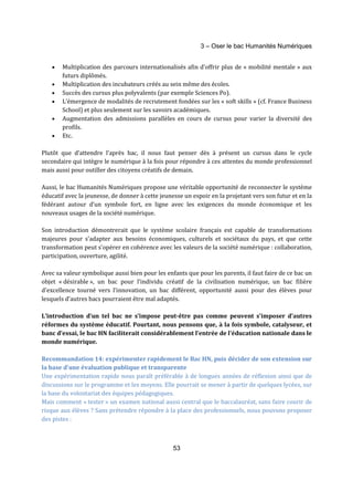 3 – Oser le bac Humanités Numériques 
· Multiplication des parcours internationalisés afin d’offrir plus de « mobilité mentale » aux 
53 
futurs diplômés. 
· Multiplication des incubateurs créés au sein même des écoles. 
· Succès des cursus plus polyvalents (par exemple Sciences Po). 
· L’émergence de modalités de recrutement fondées sur les « soft skills » (cf. France Business 
School) et plus seulement sur les savoirs académiques. 
· Augmentation des admissions parallèles en cours de cursus pour varier la diversité des 
profils. 
· Etc. 
Plutôt que d’attendre l’après bac, il nous faut penser dès à présent un cursus dans le cycle 
secondaire qui intègre le numérique à la fois pour répondre à ces attentes du monde professionnel 
mais aussi pour outiller des citoyens créatifs de demain. 
Aussi, le bac Humanités Numériques propose une véritable opportunité de reconnecter le système 
éducatif avec la jeunesse, de donner à cette jeunesse un espoir en la projetant vers son futur et en la 
fédérant autour d’un symbole fort, en ligne avec les exigences du monde économique et les 
nouveaux usages de la société numérique. 
Son introduction démontrerait que le système scolaire français est capable de transformations 
majeures pour s’adapter aux besoins économiques, culturels et sociétaux du pays, et que cette 
transformation peut s’opérer en cohérence avec les valeurs de la société numérique : collaboration, 
participation, ouverture, agilité. 
Avec sa valeur symbolique aussi bien pour les enfants que pour les parents, il faut faire de ce bac un 
objet « désirable », un bac pour l’individu créatif de la civilisation numérique, un bac filière 
d'excellence tourné vers l’innovation, un bac différent, opportunité aussi pour des élèves pour 
lesquels d’autres bacs pourraient être mal adaptés. 
L’introduction d’un tel bac ne s’impose peut-être pas comme peuvent s’imposer d’autres 
réformes du système éducatif. Pourtant, nous pensons que, à la fois symbole, catalyseur, et 
banc d’essai, le bac HN faciliterait considérablement l’entrée de l’éducation nationale dans le 
monde numérique. 
Recommandation 14: expérimenter rapidement le Bac HN, puis décider de son extension sur 
la base d'une évaluation publique et transparente 
Une expérimentation rapide nous paraît préférable à de longues années de réflexion ainsi que de 
discussions sur le programme et les moyens. Elle pourrait se mener à partir de quelques lycées, sur 
la base du volontariat des équipes pédagogiques. 
Mais comment « tester » un examen national aussi central que le baccalauréat, sans faire courir de 
risque aux élèves ? Sans prétendre répondre à la place des professionnels, nous pouvons proposer 
des pistes : 
 