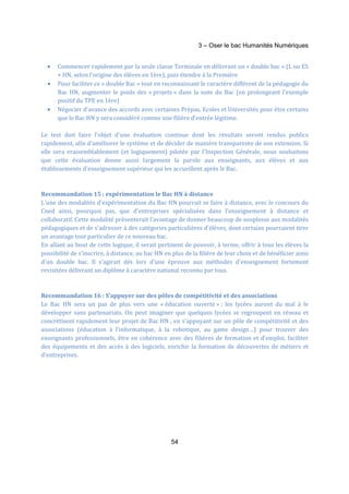 3 – Oser le bac Humanités Numériques 
· Commencer rapidement par la seule classe Terminale en délivrant un « double bac » (L ou ES 
+ HN, selon l'origine des élèves en 1ère), puis étendre à la Première 
· Pour faciliter ce « double Bac » tout en reconnaissant le caractère différent de la pédagogie du 
Bac HN, augmenter le poids des « projets » dans la note du Bac (en prolongeant l'exemple 
positif du TPE en 1ère) 
· Négocier d'avance des accords avec certaines Prépas, Ecoles et Universités pour être certains 
que le Bac HN y sera considéré comme une filière d'entrée légitime. 
Le test doit faire l'objet d'une évaluation continue dont les résultats seront rendus publics 
rapidement, afin d'améliorer le système et de décider de manière transparente de son extension. Si 
elle sera vraisemblablement (et logiquement) pilotée par l'Inspection Générale, nous souhaitons 
que cette évaluation donne aussi largement la parole aux enseignants, aux élèves et aux 
établissements d'enseignement supérieur qui les accueillent après le Bac. 
Recommandation 15 : expérimentation le Bac HN à distance 
L'une des modalités d'expérimentation du Bac HN pourrait se faire à distance, avec le concours du 
Cned ainsi, pourquoi pas, que d'entreprises spécialisées dans l'enseignement à distance et 
collaboratif. Cette modalité présenterait l'avantage de donner beaucoup de souplesse aux modalités 
pédagogiques et de s'adresser à des catégories particulières d'élèves, dont certains pourraient tirer 
un avantage tout particulier de ce nouveau bac. 
En allant au bout de cette logique, il serait pertinent de pouvoir, à terme, offrir à tous les élèves la 
possibilité de s'inscrire, à distance, au bac HN en plus de la filière de leur choix et de bénéficier ainsi 
d'un double bac. Il s'agirait dès lors d'une épreuve aux méthodes d'enseignement fortement 
revisitées délivrant un diplôme à caractère national reconnu par tous. 
Recommandation 16 : S’appuyer sur des pôles de compétitivité et des associations 
Le Bac HN sera un pas de plus vers une « éducation ouverte » : les lycées auront du mal à le 
développer sans partenariats. On peut imaginer que quelques lycées se regroupent en réseau et 
concrétisent rapidement leur projet de Bac HN , en s’appuyant sur un pôle de compétitivité et des 
associations (éducation à l’informatique, à la robotique, au game design…) pour trouver des 
enseignants professionnels, être en cohérence avec des filières de formation et d’emploi, faciliter 
des équipements et des accès à des logiciels, enrichir la formation de découvertes de métiers et 
d’entreprises. 
54 
 