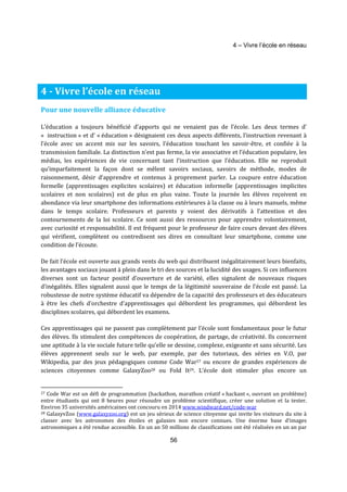 4 – Vivre l’école en réseau 
56 
4 - Vivre l’école en réseau 
Pour une nouvelle alliance éducative 
L’éducation a toujours bénéficié d’apports qui ne venaient pas de l’école. Les deux termes d’ 
« instruction » et d’ « éducation » désignaient ces deux aspects différents, l’instruction revenant à 
l’école avec un accent mis sur les savoirs, l’éducation touchant les savoir-être, et confiée à la 
transmission familiale. La distinction n’est pas ferme, la vie associative et l’éducation populaire, les 
médias, les expériences de vie concernant tant l’instruction que l’éducation. Elle ne reproduit 
qu’imparfaitement la façon dont se mêlent savoirs sociaux, savoirs de méthode, modes de 
raisonnement, désir d’apprendre et contenus à proprement parler. La coupure entre éducation 
formelle (apprentissages explicites scolaires) et éducation informelle (apprentissages implicites 
scolaires et non scolaires) est de plus en plus vaine. Toute la journée les élèves reçoivent en 
abondance via leur smartphone des informations extérieures à la classe ou à leurs manuels, même 
dans le temps scolaire. Professeurs et parents y voient des dérivatifs à l’attention et des 
contournements de la loi scolaire. Ce sont aussi des ressources pour apprendre volontairement, 
avec curiosité et responsabilité. Il est fréquent pour le professeur de faire cours devant des élèves 
qui vérifient, complètent ou contredisent ses dires en consultant leur smartphone, comme une 
condition de l’écoute. 
De fait l’école est ouverte aux grands vents du web qui distribuent inégalitairement leurs bienfaits, 
les avantages sociaux jouant à plein dans le tri des sources et la lucidité des usages. Si ces influences 
diverses sont un facteur positif d’ouverture et de variété, elles signalent de nouveaux risques 
d’inégalités. Elles signalent aussi que le temps de la légitimité souveraine de l’école est passé. La 
robustesse de notre système éducatif va dépendre de la capacité des professeurs et des éducateurs 
à être les chefs d’orchestre d’apprentissages qui débordent les programmes, qui débordent les 
disciplines scolaires, qui débordent les examens. 
Ces apprentissages qui ne passent pas complètement par l’école sont fondamentaux pour le futur 
des élèves. Ils stimulent des compétences de coopération, de partage, de créativité. Ils concernent 
une aptitude à la vie sociale future telle qu’elle se dessine, complexe, exigeante et sans sécurité. Les 
élèves apprennent seuls sur le web, par exemple, par des tutoriaux, des séries en V.O, par 
Wikipedia, par des jeux pédagogiques comme Code War27 ou encore de grandes expériences de 
sciences citoyennes comme GalaxyZoo28 ou Fold It29. L’école doit stimuler plus encore un 
27 Code War est un défi de programmation (hackathon, marathon créatif « hackant », ouvrant un problème) 
entre étudiants qui ont 8 heures pour résoudre un problème scientifique, créer une solution et la tester. 
Environ 35 universités américaines ont concouru en 2014 www.windward.net/code-war 
28 GalaxyvZoo (www.galaxyzoo.org) est un jeu sérieux de science citoyenne qui invite les visiteurs du site à 
classer avec les astronomes des étoiles et galaxies non encore connues. Une énorme base d’images 
astronomiques a été rendue accessible. En un an 50 millions de classifications ont été réalisées en un an par 
 