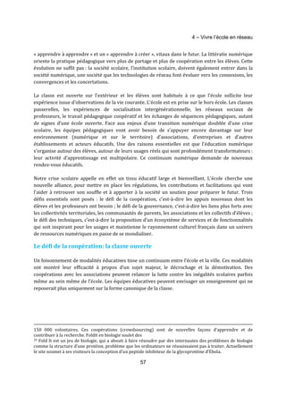 4 – Vivre l’école en réseau 
« apprendre à apprendre » et un « apprendre à créer », vitaux dans le futur. La littératie numérique 
oriente la pratique pédagogique vers plus de partage et plus de coopération entre les élèves. Cette 
évolution ne suffit pas : la société scolaire, l’institution scolaire, doivent également entrer dans la 
société numérique, une société que les technologies de réseau font évoluer vers les connexions, les 
convergences et les concertations. 
La classe est ouverte sur l’extérieur et les élèves sont habitués à ce que l’école sollicite leur 
expérience issue d’observations de la vie courante. L’école est en prise sur le hors école. Les classes 
passerelles, les expériences de socialisation intergénérationnelle, les réseaux sociaux de 
professeurs, le travail pédagogique coopératif et les échanges de séquences pédagogiques, autant 
de signes d’une école ouverte. Face aux enjeux d’une transition numérique doublée d’une crise 
scolaire, les équipes pédagogiques vont avoir besoin de s’appuyer encore davantage sur leur 
environnement (numérique et sur le territoire) d’associations, d’entreprises et d’autres 
établissements et acteurs éducatifs. Une des raisons essentielles est que l’éducation numérique 
s’organise autour des élèves, autour de leurs usages réels qui sont profondément transformateurs : 
leur activité d’apprentissage est multipolaire. Ce continuum numérique demande de nouveaux 
rendez-vous éducatifs. 
Notre crise scolaire appelle en effet un tissu éducatif large et bienveillant. L’école cherche une 
nouvelle alliance, pour mettre en place les régulations, les contributions et facilitations qui vont 
l’aider à retrouver son souffle et à apporter à la société un soutien pour préparer le futur. Trois 
défis essentiels sont posés : le défi de la coopération, c’est-à-dire les appuis nouveaux dont les 
élèves et les professeurs ont besoin ; le défi de la gouvernance, c’est-à-dire les liens plus forts avec 
les collectivités territoriales, les communautés de parents, les associations et les collectifs d’élèves ; 
le défi des techniques, c’est-à-dire la proposition d’un écosystème de services et de fonctionnalités 
qui soit inspirant pour les usages et maintienne le rayonnement culturel français dans un univers 
de ressources numériques en passe de se mondialiser. 
Le défi de la coopération: la classe ouverte 
Un foisonnement de modalités éducatives tisse un continuum entre l’école et la ville. Ces modalités 
ont montré leur efficacité à propos d’un sujet majeur, le décrochage et la démotivation. Des 
coopérations avec les associations peuvent relancer la lutte contre les inégalités scolaires parfois 
même au sein même de l’école. Les équipes éducatives peuvent envisager un enseignement qui ne 
reposerait plus uniquement sur la forme canonique de la classe. 
150 000 volontaires. Ces coopérations (crowdsourcing) sont de nouvelles façons d’apprendre et de 
contribuer à la recherche. Foldit en biologie soulet des 
29 Fold It est un jeu de biologie, qui a abouti à faire résoudre par des internautes des problèmes de biologie 
comme la structure d’une protéine, problème que les ordinateurs ne réussissaient pas à traiter. Actuellement 
le site soumet à ses visiteurs la conception d’un peptide inhibiteur de la glycoprotéine d’Ebola. 
57 
 
