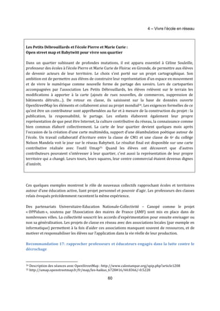 4 – Vivre l’école en réseau 
Les Petits Débrouillards et l’école Pierre et Marie Curie : 
Open street map et Babytwitt pour vivre son quartier 
Dans un quartier subissant de profondes mutations, il est apparu essentiel à Céline Souleille, 
professeur des écoles à l’école Pierre et Marie Curie de Floirac en Gironde, de permettre aux élèves 
de devenir acteurs de leur territoire. Le choix s’est porté sur un projet cartographique. Son 
ambition est de permettre aux élèves de construire leur représentation d’un espace en mouvement 
et de vivre le numérique comme nouvelle forme de partage des savoirs. Lors de cartoparties 
accompagnées par l’association Les Petits Débrouillards, les élèves relèvent sur le terrain les 
modifications à apporter à la carte (ajouts de rues nouvelles, de commerces, suppression de 
bâtiments détruits…). De retour en classe, ils saisissent sur la base de données ouverte 
OpenStreetMap les éléments et collaborent ainsi au projet mondial34. Les exigences formelles de ce 
qu’est être un contributeur sont appréhendées au fur et à mesure de la construction du projet : la 
publication, la responsabilité, le partage. Les enfants élaborent également leur propre 
représentation de que peut être Internet, la culture contributive du réseau, la connaissance comme 
bien commun élaboré collectivement. La carte de leur quartier devient quelques mois après 
l’occasion de la création d’une carte multimédia, support d'une déambulation poétique autour de 
l’école. Un travail collaboratif d’écriture entre la classe de CM1 et une classe de 6e du collège 
Nelson Mandela voit le jour sur le réseau Babytwit. Le résultat final est disponible sur une carte 
contributive réalisée avec l’outil Umap35. Quand les élèves ont découvert que d'autres 
contributeurs pouvaient s'intéresser à leur quartier, c'est aussi la représentation de leur propre 
territoire qui a changé. Leurs tours, leurs squares, leur centre commercial étaient devenus dignes 
d'intérêt. 
Ces quelques exemples montrent le rôle de nouveaux collectifs rapprochant écoles et territoires 
autour d’une éducation active, liant projet personnel et pouvoir d’agir. Les professeurs des classes 
relais évoqués précédemment racontent la même expérience. 
Des partenariats Universitaire-Education Nationale-Collectivité – Canopé comme le projet 
« OPPidum », soutenu par l’Association des maires de France (AMF) sont mis en place dans de 
nombreuses villes. La collectivité souscrit les accords d’expérimentation pour ensuite envisager ou 
non sa généralisation. Les projets de classe en réseau avec des associations locales (par exemple en 
informatique) permettent à la fois d’aider ces associations manquant souvent de ressources, et de 
motiver et responsabiliser les élèves sur l’application dans la vie réelle de leur production. 
Recommandation 17: rapprocher professeurs et éducateurs engagés dans la lutte contre le 
décrochage 
34 Description des séances avec OpenStreetMap : http://www.calestampar.org/spip.php?article1208 
35 http://umap.openstreetmap.fr/fr/map/les-haikus_6728#16/44.8366/-0.5228 
60 
 