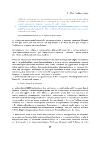 4 – Vivre l’école en réseau 
· Etablir des partenariats avec des associations pour lutter ensemble contre le décrochage, 
découvrir de nouveaux métiers du numérique, et valider des compétences issues de 
parcours non scolaires. Organiser ensemble des ateliers mixtes. 
· Expérimenter dans l’école des temporalités et des formats nouveaux comme par exemple 
les Fab labs ou les hackathons, des défis créatifs et collectifs en temps limité pour concevoir 
ensemble un jeu sérieux. 
Desserrer l’étau qui pèse sur le métier de professeur 
Les professeurs sont considérés comme les agents essentiels de la transition numérique. Mais cela 
ne peut pas réussir, car leur situation est trop difficile et la classe ne peut pas changer si 
l’établissement ne change pas en profodneur. 
Une tablette, un cours en ligne ne changeront rien à la société scolaire. Ils se surimposent sur un 
cadre déjà complexe et au fond à quoi cela sert-il si la classe reste à l’identique ? La seule question 
utile est : en quoi le travail est-il rendu plus facile ? 
Professeur est devenu un métier difficile et solitaire. Le métier d’enseignant n’est plus aussi attractif 
qu’il l’a été, sa difficulté est connue. Les candidats ne se pressent plus aux concours de recrutement. 
50 minutes épuisantes durant lesquelles il faut « tenir » la classe, en égayant et en morigénant. 
Malgré les innovations multiples d’une proportion pourtant très importante de ses membres, faire 
cours avec des supports numériques ne suffira pas. L’institution scolaire change sous l’effet du 
numérique, et ce, comme réseau social connecté, indépendamment des techniques. La profession 
doit mener sa propre transformation, condition de sa pérennité. 
Les établissements ont besoin d’une gestion locale de leur changement. Un changement dont ils 
doivent faire eux-mêmes le « design ». 
61 
Le métier futur de professeur 
Les ateliers Canopé (100 implantations dans les trois ans à venir) introduisent le co-design dans le 
métier de professeur : événements pédagogiques hors des établissements, scénarisation collective 
de cours, développement de « micro-édition de proximité », c’est-à-dire cours numériques co-produits 
localement, par des équipes de professeurs trasnversales aux établissements. Ces réseaux 
inter-établissements ne sont pas des lieux de formation, mais des lieux où les professeurs dessinent 
eux-mêmes leur activité, en réseau. La place des directeurs d’école et des chefs d’établissement est 
essentielle. Mais la conduite du changement demande un management non hiérarchique des projets 
et des initiatives. Les réseaux professionnels d’enseignants peuvent avoir un rôle majeur pour faire 
passer dans les établissements le sens de la révolution numérique : un travail en réseau autour de 
l’activité d’apprentissage avec une attention accrue aux choix et à l’autonomie des élèves. 
Les ESPE doivent jouer un rôle moteur dans cette mise en réseau de la profession, en permettant 
aux professeurs d’imaginer la formation dont ils ont besoin, en se projetant dans le futur proche de 
leur profession. Les ESPE doivent être un réseau de R&D de la profession de professeur, en liaison 
avec la recherche et les acteurs économiques. Une bonne démarche serait de lancer un projet 
 