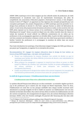 4 – Vivre l’école en réseau 
d’ESPE 100% numérique et de la faire imaginer par des collectifs mixtes de professeurs, de chefs 
d’établissements et encadrants mais aussi de représentants économiques, des pôles de 
compétitivité, des associations d’éducation populaire, d’entrepreneurs sociaux, et des designers. 
Comme l’a fait la 27e Région36, en apportant aux élus régionaux des exemples prospectifs pour une 
conception participative des projets d’équipement, un ESPE numérique pourrait permettre le co-design 
d’une profession et devenir le « Do-Tank » (groupe d’action ou atelier de fabrication) du 
métier. A court terme elle proposerait des formations attractives et utiles. Le but serait de créer une 
ESPE pilote reposant sur les réseaux sociaux et les contributions. La BSD (Banque de Séquences 
Didactiques) de Canopé37 donne un point de départ avec des vidéos tournées dans des classes et 
isolant des moments de travail collectif. Les différents commentaires de ces vidéos par les 
professeurs et des accompagnants apportent un véritable débat. A partir de telles expériences, on 
voit bien comment une formation à distance croisée avec des clubs locaux pourraient contribuer à 
faciliter l’activité des professeurs et à accompagner la mutation du métier dans son nouvel 
environnement web. 
Pour toute introduction du numérique, il faut désormais stopper la logique de l’offre qui échoue, ne 
pas passer par l’assignation, et organiser la co-conception des actions. 
Recommandation 18 : engager les équipes éducatives dans le design de leur métier, au 
travers d’une ESPE numérique, « do-tank » de la profession 
· Donner aux établissements les moyens d’analyser leur activité, de décider en quoi le 
numérique peut faciliter des tâches difficiles (correction de devoirs, suivi individualisé) et 
apporter des améliorations 
· Mieux préparer les enseignants à organiser le travail de leurs élèves en projet, en allant 
jusqu’à la diffusion des résultats, leur valorisation. Faciliter les projets pédagogiques avec 
des acteurs extérieurs à l’école (une entreprise, une association, des 
enseignants/chercheurs). 
· Confier aux professeurs le design de leur métier et les associer largement à la conception de 
leur formation professionnelle, au travers d’une action de « prospective du présent » 
Le défi de la gouvernance : l’établissement dans son territoire 
L’établissement entre l’Etat et les collectivités territoriales 
Le système éducatif français tient debout par ses deux extrémités : un ministère régalien qui fixe le 
cap et des professeurs qui le suivent avec des marges de liberté importantes. Entre les deux, 
l’établissement est censé être un lieu presque semblable dans chaque localité, incarnant notre 
attachement au principe d’égalité. En fait la réalité est nuancée. Les établissements vont vers des 
identités territoriales diversifiées. Pour attirer de bons élèves et motiver, les établissements ont créé 
des sections européennes, des enseignements de langues rares, des sections thématiques sélectives 
(musique, théâtre, arts) avec horaires aménagés. On pourrait aller beaucoup plus loin dans cette 
36 La 27e Région, le Do-Tank des politiques publiques http://blog.la27eregion.fr/-A-propos- 
37 Banque de séquences didactiques : vidéos de cours revues en auto-confrontation avec différents 
protagonistes pour mettre au jour les comportements pédagogiques http://www.reseau-canope.fr/ 
62 
 