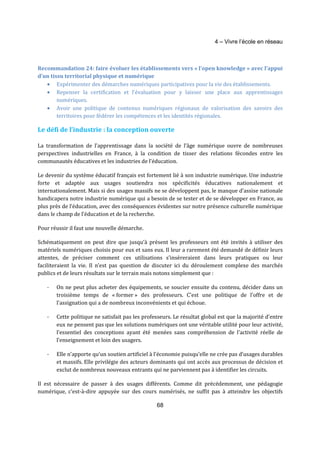 4 – Vivre l’école en réseau 
Recommandation 24: faire évoluer les établissements vers « l’open knowledge » avec l’appui 
d’un tissu territorial physique et numérique 
· Expérimenter des démarches numériques participatives pour la vie des établissements. 
· Repenser la certification et l’évaluation pour y laisser une place aux apprentissages 
68 
numériques. 
· Avoir une politique de contenus numériques régionaux de valorisation des savoirs des 
territoires pour fédérer les compétences et les identités régionales. 
Le défi de l’industrie : la conception ouverte 
La transformation de l’apprentissage dans la société de l’âge numérique ouvre de nombreuses 
perspectives industrielles en France, à la condition de tisser des relations fécondes entre les 
communautés éducatives et les industries de l’éducation. 
Le devenir du système éducatif français est fortement lié à son industrie numérique. Une industrie 
forte et adaptée aux usages soutiendra nos spécificités éducatives nationalement et 
internationalement. Mais si des usages massifs ne se développent pas, le manque d’assise nationale 
handicapera notre industrie numérique qui a besoin de se tester et de se développer en France, au 
plus près de l’éducation, avec des conséquences évidentes sur notre présence culturelle numérique 
dans le champ de l’éducation et de la recherche. 
Pour réussir il faut une nouvelle démarche. 
Schématiquement on peut dire que jusqu’à présent les professeurs ont été invités à utiliser des 
matériels numériques choisis pour eux et sans eux. Il leur a rarement été demandé de définir leurs 
attentes, de préciser comment ces utilisations s’insèreraient dans leurs pratiques ou leur 
faciliteraient la vie. Il n’est pas question de discuter ici du déroulement complexe des marchés 
publics et de leurs résultats sur le terrain mais notons simplement que : 
- On ne peut plus acheter des équipements, se soucier ensuite du contenu, décider dans un 
troisième temps de « former » des professeurs. C’est une politique de l’offre et de 
l’assignation qui a de nombreux inconvénients et qui échoue. 
- Cette politique ne satisfait pas les professeurs. Le résultat global est que la majorité d’entre 
eux ne pensent pas que les solutions numériques ont une véritable utilité pour leur activité, 
l’essentiel des conceptions ayant été menées sans compréhension de l’activité réelle de 
l’enseignement et loin des usagers. 
- Elle n’apporte qu’un soutien artificiel à l’économie puisqu’elle ne crée pas d’usages durables 
et massifs. Elle privilégie des acteurs dominants qui ont accès aux processus de décision et 
exclut de nombreux nouveaux entrants qui ne parviennent pas à identifier les circuits. 
Il est nécessaire de passer à des usages différents. Comme dit précédemment, une pédagogie 
numérique, c’est-à-dire appuyée sur des cours numérisés, ne suffit pas à atteindre les objectifs 
 
