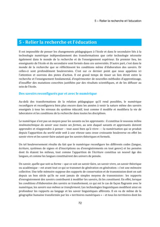 5 – Relier la recherche et l’éducation 
5 - Relier la recherche et l’éducation 
Il est impossible de penser les changements pédagogiques à l’école et dans le secondaire liés à la 
technologie numérique indépendamment des transformations que cette technologie nécessite 
également dans le monde de la recherche et de l’enseignement supérieur. En premier lieu, les 
enseignants de l’école et du secondaire sont formés dans ces universités. D'autre part, c’est dans le 
monde de la recherche que se réfléchissent les conditions même d’élaboration des savoirs. Or 
celles-ci sont profondément bouleversées. C’est sur ce dernier point que nous appelons ici 
l’attention et ouvrons des pistes d’action. Il est grand temps de tisser un lien étroit entre la 
recherche et l’enseignement fondamental, d’expérimenter de nouvelles méthodes d’apprentissage, 
d’insuffler des mutations concrètes justifiées par des résultats scientifiques, et de les diffuser au 
sein de l’école. 
Des savoirs reconfigurés par et avec le numérique 
Au-delà des transformations de la relation pédagogique qu’il rend possibles, le numérique 
reconfigure et reconfigurera bien plus encore dans les années à venir la nature même des savoirs 
enseignés à tous les niveaux du système éducatif, tout comme il modifie et modifiera la vie de 
laboratoire et les conditions de la recherche dans toutes les disciplines. 
Le numérique n’est pas un moyen pour les savants ou les apprenants : il constitue le nouveau milieu 
mnémotechnique du savoir sous toutes ses formes, au sein duquel savants et apprenants doivent 
apprendre et réapprendre à penser – tout aussi bien qu’à vivre – : la numérisation qui se produit 
depuis l’apparition du world wide web à une vitesse sans cesse croissante bouleverse en effet les 
savoir vivre et les savoir-faire autant que les savoirs théoriques et formels. 
Un tel bouleversement résulte du fait que le numérique reconfigure les différents codes (langue, 
écriture, systèmes de signes et d’inscriptions ou d’enregistrements en tout genre) et les pensées 
dont ils étaient les milieux, tout comme l’apparition de l’écriture constitua un nouvel âge des 
langues, et comme les langues constituèrent des univers de pensée. 
Un savoir, quelle que soit sa forme – que ce soit un savoir-faire, un savoir vivre, un savoir théorique 
ou académique – est avant tout ce qui se transmet de génération en génération : c'est une mémoire 
collective. Une telle mémoire suppose des supports de conservation et de transmission dont on sait 
depuis un bon siècle qu’ils ne sont jamais de simples moyens de transmission : les supports 
d’enregistrement des savoirs contribuent à modifier les savoirs, ils les constituent. En effet, lorsque 
les conditions d’élaboration des savoirs se transforment, ce qui est le cas de façon flagrante avec le 
numérique, les savoirs eux-mêmes se transforment. Les technologies linguistiques modifient ainsi en 
profondeur les rapports au langage et les savoir linguistiques afférents. Il en va de même de la 
géographie humaine transformée par les « territoires numériques » – et tous les territoires dont les 
72 
 