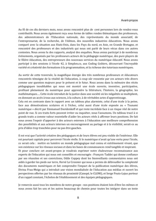 Avant-propos 
Au fil de ces dix derniers mois, nous avons rencontré plus de cent personnes lors de rendez-vous 
contributifs. Nous avons également reçu sous forme de tables rondes thématiques des professeurs, 
des administrateurs de l’Education nationale, des représentants du monde associatif, de 
l’entreprenariat, de la recherche, de l’édition, des nouvelles industries éducatives. Nous avons 
comparé avec la situation aux Etats-Unis, dans les Pays du nord, en Asie, en Grande Bretagne, et 
rencontré des professeurs et des industriels qui nous ont parlé de leurs vécus dans ces autres 
contextes. Nous avons lu des rapports, analysé des enquêtes. Nous avons participé à de nombreux 
événements, organisés par les professeurs acteurs de la pédagogie numérique, des pure players de 
le filière éducation, des entrepreneurs des nouveaux services du numérique éducatif. Nous avons 
participé à des sessions à l’école 42, à Simplon.co, aux Coding Goûters, découvrant l’incroyable 
variété et créativité des formations à la programmation, et la richesse des tutoriaux numériques. 
Au sortir de cette traversée, la magnifique énergie des très nombreux professeurs et éducateurs 
rencontrés témoigne de la vitalité de l’éducation, à coup sûr ressentie par ces acteurs très divers 
comme une question majeure pour le présent et le futur. Nous avons dans la mémoire des récits 
pédagogiques inoubliables qui nous ont montré une école ouverte, inventive, participative, 
profitant pleinement du numérique pour apprendre la littérature, l’histoire, la géographie, les 
mathématiques…. Cette école introduit de la justice dans une société où les inégalités se multiplient, 
en donnant un accès à tous aux sciences, à la culture, à de véritables actes d’apprentissage. 
Cela est en contraste dans le rapport avec un tableau plus alarmiste, celui d’une école à la peine, 
face aux démotivations scolaires et à l’échec, celui aussi d’une école exposée au « Tsunami 
numérique » décrit par Emmanuel Davidenkoff et qui reste incrédule face à un risque réel de notre 
point de vue. Si ces traits forts peuvent irriter ou inquiéter, nous l’assumons. Un tableau tracé à si 
grands traits a comme valeur essentielle d’aider les acteurs réels à affirmer leurs positions. De fait 
nous avons l’espoir d’apporter à des acteurs externes à l’éducation une meilleure compréhension 
des possibilités et aux acteurs internes un encouragement au partage et à la visibilité, serait-ce au 
prix d’idées trop tranchées pour ne pas être gauches. 
Il est vrai que l’activité créative des pédagogues et de leurs élèves est peu visible de l’extérieur. Elle 
est pourtant capitale pour percevoir l’école réelle. Si le numérique n’avait qu’une vertu pour l’école, 
ce serait cela : mettre en lumière un monde pédagogique mal connu et extrêmement vivant, que 
son existence sur les réseaux sociaux et dans les bases de connaissances rend tangible et inspirant. 
Et pour conclure cet avant-propos je voudrais exprimer notre chaleureuse reconnaissance aux 
experts de l’éducation qui nous ont conseillés et encouragés : François Taddei qui donne confiance 
par ses réussites et ses convictions, Odile Coppey dont les bienveillants commentaires nous ont 
aidés à garder les pieds sur terre, Hervé Le Crosnier qui nous a permis de débrouiller la complexité 
des documents numériques et fait comprendre l’impact de la publication numérique des élèves, 
Divina Frau-Meigs qui a introduit une vision mondialisée de l’éducation aux médias et ouvert les 
perspectives offertes par les réseaux de proximité (Canopé, le CLEMI), et Serge Pouts-Lajus porteur 
d’un rappel constant, l’échelon de l’établissement et des équipes pédagogiques. 
Je remercie aussi tous les membres de notre groupe : nos positions étaient loin d’être les mêmes et 
nous avons fait les uns et les autres beaucoup de chemin pour toutes les intégrer dans un texte 
8 
 