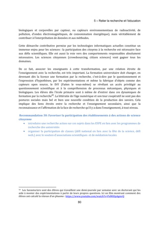 5 – Relier la recherche et l’éducation 
biologiques et corporelles par capteur, ou capteurs environnementaux de radioactivité, de 
pollution, d’ondes électromagnétiques, de consommation énergétique), mais véritablement de 
contribuer à l’interprétation de données et aux méthodes. 
Cette démarche contributive permise par les technologies informatiques actuelles constitue un 
immense enjeu pour les sciences : la participation des citoyens à la recherche est nécessaire face 
aux défis scientifiques. Elle est aussi la voie vers des comportements responsables absolument 
nécessaires. Les sciences citoyennes (crowdsourcing, citizen sciences) vont gagner tous les 
domaines. 
De ce fait, associer les enseignants à cette transformation, par une relation étroite de 
l’enseignement avec la recherche, est très important. La formation universitaire doit changer, en 
devenant dès la licence une formation par la recherche, c’est-à-dire par le questionnement et 
l’expression d’hypothèses, par les expérimentations et même la fabrique d’objets comme des 
capteurs open source, le DiY (Faites le vous-même) se révélant un accès privilégié au 
questionnement scientifique et à la compréhension de processus mécaniques, physiques et 
biologiques. Les élèves dès l’école primaire sont à même de d’entrer dans ces dynamiques de 
formation par la recherche43. La littératie de l’âge numérique et son tour coopératif ne sont pas des 
postures sociales mais bel et bien une nouvelle condition de la production des savoirs. Cela 
implique des liens étroits entre la recherche et l’enseignement secondaire, ainsi que la 
reconnaissance et l’affirmation de la face de recherche qu’il y a dans l’enseignement, à tout niveau. 
Recommandation 30: Favoriser la participation des établissements à des actions de science 
citoyenne 
· introduire une recherche action sur ces sujets dans les ESPE en lien avec les programmes de 
80 
recherche des universités 
· organiser la participation de classes (défi national en lien avec la fête de la science, défi 
web,) avec le soutien d’associations scientifiques et de médiation locales 
43 Les Savanturiers sont des élèves qui travaillent une demi-journée par semaine avec un doctorant qui les 
aide à monter des expérimentations à partir de leurs propres questions. Ici un film montrant comment des 
élèves ont calculé la vitesse d’un phasme : https://www.youtube.com/watch?v=PxMHIpAgmrQ 
 