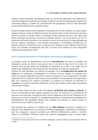 6 – Accompagner l’explosion des usages éditoriaux 
l’édition scolaire fonctionne historiquement dans un marché très particulier, bien différente de 
celui de l’enseignement supérieur par exemple. En effet, ce marché est historiquement régulé par la 
commande publique, au rythme du renouvellement des programmes. Tout en étant hautement 
concurrentiel, il bénéficie d’une clientèle assurée. 
Plusieurs transformations, dans lesquelles le numérique joue un rôle essentiel, ont amené depuis 
quelques années le secteur de l’édition à innover. Un premier facteur est lié au fait que de nouveaux 
entrants accèdent au marché scolaire. Les éditeurs scolaires doivent faire face à des offres sous 
forme numérique concurrentes, émanant de multiples acteurs46 ; un second facteur est lié à la 
production de données attachées à ces nouveaux vecteurs de transmission et d’apprentissage que 
sont les supports numériques, et aux activités économiques et scientifiques nouvelles que ces 
données suscitent. Il semble que nous ne soyons qu’aux prémices et que l’édition scolaire doive 
mener une véritable reconfiguration pour être le vecteur d’une littératie et d’une citoyenneté 
numérique des générations à venir. 
De la centralité du manuel à l’abondance des contenus pédagogiques 
La première source de déstabilisation vient de la diversification des sources accessibles aux 
enseignants comme aux élèves et aux parents. Que ce soit dans la classe ou hors la classe, les 
contenus d’une grande variété sont disponibles en abondance via le web, et les usages sont au 
rendez-vous. Enseignants et élèves puisent d’ores et déjà dans cet océan de connaissances. 
Corolaire de cette abondance de contenus, les pratiques de de reconfiguration du support de 
cours par les enseignants se démultiplient. Ces derniers n’ont pas attendu le numérique pour 
utiliser les manuels imprimés de manière souvent non linéaire, en en ré-organisant les contenus 
notamment en les combinant à leurs ressources personnelles et en recomposant des progressions. 
Mais avec l’explosion des contenus accessibles, ces pratiques de recherche de documents et 
d’agrégation de contenus pertinents deviennent à la fois plus simples et plus riches, renouvelant 
ainsi la notion d’édition. 
Dans un même temps, de plus en plus d’enseignants produisent leurs propres contenus. Là 
encore, la production de leurs propres séquences de cours ou d’exercices, la co-production de 
ressources avec des pairs, le partage de leurs retours d’expérience vis-à-vis de l’utilisation de ces 
ressources, ne sont pas si nouvelles. Le changement apporté par le numérique tient simplement à la 
démultiplication des possibilités offertes pour accomplir ces activités, en termes d’outils, de 
sources, de mise en relation, de portée, etc. 
Cette diversité des contenus est renforcée par une offre publique qui monte en qualité et en 
diversité. Ainsi Éduthèque est un portail de ressources pédagogiques, culturelles et scientifiques, 
pour les enseignants, ressources produites par différents établissements publics à caractère 
culturel et scientifique. Édu’bases fournit des scénarios pédagogiques pour le second degré. 
46 L’édition n’est pas pour autant sortie d’une forme d’oligopole puisque 5 acteurs se partagent 80 à 90% du 
marché. 
82 
 