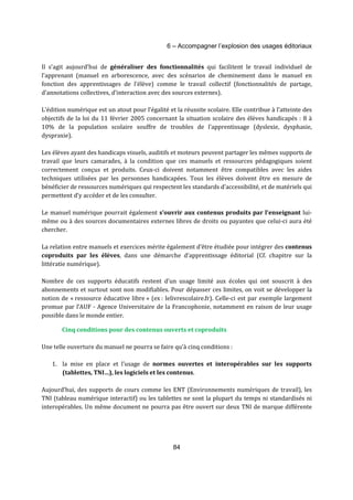 6 – Accompagner l’explosion des usages éditoriaux 
Il s’agit aujourd’hui de généraliser des fonctionnalités qui facilitent le travail individuel de 
l’apprenant (manuel en arborescence, avec des scénarios de cheminement dans le manuel en 
fonction des apprentissages de l’élève) comme le travail collectif (fonctionnalités de partage, 
d’annotations collectives, d’interaction avec des sources externes). 
L’édition numérique est un atout pour l’égalité et la réussite scolaire. Elle contribue à l'atteinte des 
objectifs de la loi du 11 février 2005 concernant la situation scolaire des élèves handicapés : 8 à 
10% de la population scolaire souffre de troubles de l’apprentissage (dyslexie, dysphasie, 
dyspraxie). 
Les élèves ayant des handicaps visuels, auditifs et moteurs peuvent partager les mêmes supports de 
travail que leurs camarades, à la condition que ces manuels et ressources pédagogiques soient 
correctement conçus et produits. Ceux-ci doivent notamment être compatibles avec les aides 
techniques utilisées par les personnes handicapées. Tous les élèves doivent être en mesure de 
bénéficier de ressources numériques qui respectent les standards d’accessibilité, et de matériels qui 
permettent d’y accéder et de les consulter. 
Le manuel numérique pourrait également s’ouvrir aux contenus produits par l’enseignant lui-même 
ou à des sources documentaires externes libres de droits ou payantes que celui-ci aura été 
84 
chercher. 
La relation entre manuels et exercices mérite également d’être étudiée pour intégrer des contenus 
coproduits par les élèves, dans une démarche d’apprentissage éditorial (Cf. chapitre sur la 
littératie numérique). 
Nombre de ces supports éducatifs restent d’un usage limité aux écoles qui ont souscrit à des 
abonnements et surtout sont non modifiables. Pour dépasser ces limites, on voit se développer la 
notion de « ressource éducative libre » (ex : lelivrescolaire.fr). Celle-ci est par exemple largement 
promue par l’AUF - Agence Universitaire de la Francophonie, notamment en raison de leur usage 
possible dans le monde entier. 
Cinq conditions pour des contenus ouverts et coproduits 
Une telle ouverture du manuel ne pourra se faire qu’à cinq conditions : 
1. la mise en place et l’usage de normes ouvertes et interopérables sur les supports 
(tablettes, TNI…), les logiciels et les contenus. 
Aujourd’hui, des supports de cours comme les ENT (Environnements numériques de travail), les 
TNI (tableau numérique interactif) ou les tablettes ne sont la plupart du temps ni standardisés ni 
interopérables. Un même document ne pourra pas être ouvert sur deux TNI de marque différente 
 