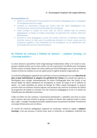 6 – Accompagner l’explosion des usages éditoriaux 
88 
Recommandation 35 : 
· établir un outil décrivant le champ général de l’exception pédagogique pour accompagner 
les enseignants dans leurs usages 
· assouplir les autorisations d’usage des oeuvres dans des objets pédagogiques non-marchands 
pour assurer la sécurité juridique des enseignants 
· rendre pratique la citation de source pour les oeuvres utilisées dans les produits 
pédagogiques, à l’image du modèle automatique de génération des citations utilisé par 
Wikicommons 
· favoriser le remix pédagogique à partir des extraits d'oeuvres et l’utilisation d’images, 
d’extraits sonores et vidéo, pour les productions destinées à la classe comme pour les 
productions appelées à être distribuées par les enseignants sur les plateformes non-marchandes 
des ressources éducatives libres. 
De l’édition de contenus à l’édition de données - « adaptive learning » et 
« learning analytics » 
La classe demeure aujourd’hui l’unité d’apprentissage fondamentale, même si le travail en sous-groupes 
cohabite parfois avec la classe entière. On sait à quel point il est difficile pour l’enseignant 
de faire avancer au même rythme une classe entière par nature hétérogène, que ce soit en terme de 
relation à l’école, de confiance en soi, de capital social et cognitif, de plaisir à apprendre etc. 
La recherche pédagogique augmentée du numérique se tourne actuellement vers une éducation de 
plus en plus individualisée et adaptée à la spécificité de l’enfant. Par exemple des logiciels se 
développent pour corriger automatiquement les fautes d’orthographe dans une dictée, ce qui 
devrait alléger les tâches fastidieuses de l’enseignant, et rendre du temps et de la noblesse au 
métier : ces outils identifient les points de blocage de l’élève auquel l’enseignant va pouvoir 
accorder toute son attention. D’autres logiciels vont proposer des exercices en fonction du rythme 
de progression de l’enfant ou renvoyer vers des ressources pédagogiques au fur et à mesure de 
l’identification des difficultés rencontrées. 
L’idée est d’aller vers des solutions « massivement individuelles », utilisables aussi bien en classe 
qu’à la maison, dans des activités en groupe ou isolées. Ce faisant, elles espèrent rendre la classe 
plus « agile », soulager l’enseignant de tâches répétitives pour lui permettre de dédier l’essentiel de 
son temps à l’interaction avec ses élèves. 
Ce courant de recherche pédagogique augmenté de numérique, intitulé en anglais « adaptive 
learning » n’est pas nouveau, il prend racine dans la recherche en intelligence artificielle des 
 