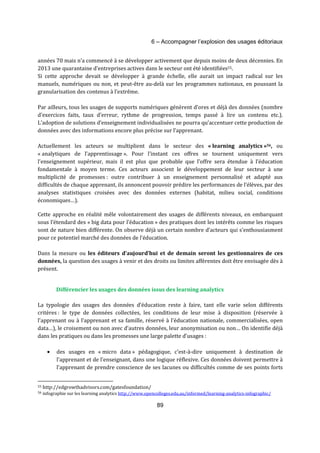 6 – Accompagner l’explosion des usages éditoriaux 
années 70 mais n’a commencé à se développer activement que depuis moins de deux décennies. En 
2013 une quarantaine d’entreprises actives dans le secteur ont été identifiées55. 
Si cette approche devait se développer à grande échelle, elle aurait un impact radical sur les 
manuels, numériques ou non, et peut-être au-delà sur les programmes nationaux, en poussant la 
granularisation des contenus à l’extrême. 
Par ailleurs, tous les usages de supports numériques génèrent d’ores et déjà des données (nombre 
d’exercices faits, taux d’erreur, rythme de progression, temps passé à lire un contenu etc.). 
L’adoption de solutions d’enseignement individualisées ne pourra qu’accentuer cette production de 
données avec des informations encore plus précise sur l’apprenant. 
Actuellement les acteurs se multiplient dans le secteur des « learning analytics »56, ou 
« analytiques de l’apprentissage ». Pour l’instant ces offres se tournent uniquement vers 
l’enseignement supérieur, mais il est plus que probable que l’offre sera étendue à l’éducation 
fondamentale à moyen terme. Ces acteurs associent le développement de leur secteur à une 
multiplicité de promesses : outre contribuer à un enseignement personnalisé et adapté aux 
difficultés de chaque apprenant, ils annoncent pouvoir prédire les performances de l’élèves, par des 
analyses statistiques croisées avec des données externes (habitat, milieu social, conditions 
économiques…). 
Cette approche en réalité mêle volontairement des usages de différents niveaux, en embarquant 
sous l’étendard des « big data pour l’éducation » des pratiques dont les intérêts comme les risques 
sont de nature bien différente. On observe déjà un certain nombre d’acteurs qui s’enthousiasment 
pour ce potentiel marché des données de l’éducation. 
Dans la mesure ou les éditeurs d’aujourd’hui et de demain seront les gestionnaires de ces 
données, la question des usages à venir et des droits ou limites afférentes doit être envisagée dès à 
présent. 
Différencier les usages des données issus des learning analytics 
La typologie des usages des données d’éducation reste à faire, tant elle varie selon différents 
critères : le type de données collectées, les conditions de leur mise à disposition (réservée à 
l’apprenant ou à l’apprenant et sa famille, réservé à l’éducation nationale, commercialisées, open 
data…), le croisement ou non avec d’autres données, leur anonymisation ou non… On identifie déjà 
dans les pratiques ou dans les promesses une large palette d’usages : 
· des usages en « micro data » pédagogique, c’est-à-dire uniquement à destination de 
l’apprenant et de l’enseignant, dans une logique réflexive. Ces données doivent permettre à 
l’apprenant de prendre conscience de ses lacunes ou difficultés comme de ses points forts 
55 http://edgrowthadvisors.com/gatesfoundation/ 
56 infographie sur les learning analytics http://www.opencolleges.edu.au/informed/learning-analytics-infographic/ 
89 
 