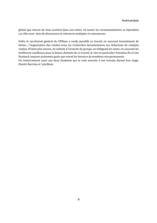 Avant-propos 
global que chacun de nous soutient dans son entier, où toutes les recommandations se répondent 
car elles sont nées de discussions et relectures multiples et convaincues. 
Enfin, le secrétariat général du CNNum a rendu possible ce travail, en assurant énormément de 
tâches , l’organisation des rendez-vous, les recherches documentaires, les rédactions de comptes 
rendus. Et bien plus encore, en veillant à l’avancée du groupe, en rédigeant les notes, en assurant les 
meilleures conditions pour la bonne destinée de ce travail. Je cite en particulier Somalina Pa et Léa 
Douhard, toujours présentes quels que soient les horaires de membres non permanents. 
Un remerciement aussi aux deux étudiants qui se sont associés à nos travaux durant leur stage, 
Dimitri Barclais et Léa Blom. 
9 
 