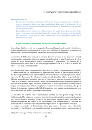 6 – Accompagner l’explosion des usages éditoriaux 
91 
Recommandation 36: 
· La recherche scientifique en learning analytics doit être accompagnée d’une recherche en 
sciences humaines et sociales sur les critères éthiques d’ouverture ou de fermeture de ces 
données, sur les conditions économiques de leurs mises à disposition et sur les effets 
sociaux de leurs usages. 
· Les conditions d’une controverse publique autour des usages de ces données doivent être 
mises en place, avec pour objectif d’encadrer les pratiques des gestionnaires de données. De 
par son statut, Etalab pourrait être l’orchestrateur de la controverse comme de la 
construction du cadre. 
L’open data entre établissements, collectivités territoriales et État 
Sans préjuger du débat à venir sur les usages des données cité au point précédent, il existe d’ores et 
déjà certaines données statistiques qui ne prêtent pas à confusion car elles ne sont produites ni par 
les apprenants ni pas les enseignants, mais par les institutions de l’enseignement. 
Le ministère de l’éducation nationale a entrepris d’ouvrir certaines de ces données62 : effectifs 
inscrits dans les écoles et les collèges, la réussite aux diplômes (bac et brevet) ; indicateur de valeur 
ajoutée des lycées d’enseignement général, technologique et professionnel ; des éléments sur la 
dépense intérieure d’éducation et son évolution par rapport au PIB de la France ; le devenir des 
élèves 15 ans après leur entrée en CP… 
Sans plus attendre, d’autres jeux de données pourraient être ouverts, comme des données détaillées 
(à l'échelle de l'école) sur l'offre (nombre et types de classes, options et spécialisations offertes,...), 
des données par établissement sur le nombre d'élèves inscrits avec un recul de plusieurs années ; 
mais aussi des données sur les offres de formation au-delà du collège (filières proposée, la durée 
d'études, les conditions d'admission, les types de compétences acquises, les métiers accessibles à 
l'issue de la formation). Un travail reste à mener sur la consolidation ou la constitution de bases de 
données qui mettent en regard les filières de formation et le taux de diplômés qui ont trouvé un 
emploi, sur les liens entre métiers, compétences requises et formations accessibles , afin que la 
donnée deviennent un véritable outil d’aide à l’orientation pour les apprenants, notamment ceux 
qui ne choisissent pas la filière générale et technologique. 
La remontée des données vers l’administration centrale est une grosse charge pour les 
établissements. Elle est perçue comme un contrôle et une rationalisation purement gestionnaire, 
alors que ces données pourraient permettre une gouvernance plus participative entre l’État, ses 
services déconcentrés, les Régions et les établissements. Elle pourrait renforcer l’initiative des 
établissements et donner aussi aux citoyens une compréhension de la performance éducative. 
Le partage de données et l’organisation d’une gouvernance commune entre collectivités 
territoriales et État (Ministères, services déconcentrés) semble indispensable à un bon pilotage de 
62 https://www.data.gouv.fr/fr/posts/la-rentree-scolaire-2014/ 
 