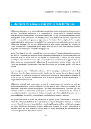 7 – Accepter les nouvelles industries de la formation 
7 - Accepter les nouvelles industries de la formation 
L'Education nationale a pu se sentir maître du temps de sa propre transformation : les programmes 
orientent l'activité des professeurs, et se renouvellent au rythme voulu. La commande publique 
stimule la production de manuels, de matériels, de logiciels. Elle agit sur l'industrie, en injectant des 
fonds publics et en garantissant un marché pérenne. Les examens et concours s'imposent aux 
familles et assurent la toute-puissance régalienne de l'institution. Il n'en est plus, il n’en sera plus 
tout à fait ainsi. Le métronome s’est emballé. Une concurrence, une dérégulation sont en marche. 
L’Éducation nationale a fait une place à l'enseignement privé, tout en préservant des exigences et 
cadres partagés avec l’enseignement public. Elle a beaucoup moins traité avec le monde associatif, 
malgré des liens historiques avec l’éducation populaire. 
Aujourd’hui apparaît une offre bien différente, des entreprises d’éducation indépendantes, qui ont 
des services à vendre et ne cherchent aucune reconnaissance explicite de l’institution scolaire pour 
intervenir. Hors du sérail, elles ne se sentent pas impuissantes : fondées sur des services 
numériques, elles sont libres de leur offre. Leurs créateurs de ce fait se soucient apparemment peu 
d’être admis par les communautés éducatives. Ils se positionnent comme acteurs externes de 
l’école, qui ont décidé d’intervenir en s’adressant directement aux intéressés, familles et élèves, ou 
adultes. 
Leur message est clair : « l’Education nationale est trop compliquée à réformer ? Sortons de la 
sidération. Voici des façons simples et utiles, fondées sur les besoins des gens, d’entrer dans la 
formation du 21e siècle. » Le message est simplificateur, il gomme le processus de socialisation de 
face à face qui est le propre de l’éducation, mais il invite à répondre, et même à profiter de ce 
pragmatisme en l’enrichissant. 
L’Éducation nationale doit comprendre ce nouvel environnement, qui prospère en analysant 
parfaitement la faille du système : l’égalité n’est plus assurée dans l’Education nationale, il faut 
reprendre à la racine la relation pédagogique. C’est sur le coeur de métier de l’éducation que cette 
nouvelle branche de l’économie numérique va prospérer : la connaissance des élèves, la 
compréhension de leur comportement, l’offre personnalisée, la relation. Elle le fera entre autres à 
partir de l’analyse des données personnelles et sous la forme de l’adaptive learning. 
Aux portes des écoles et lycées, des universités et grandes écoles, commencent à fructifier en 
France des entreprises de taille et de vocation diverses, éditeurs de logiciels, créateurs de nouveaux 
services éducatifs (tutorat en ligne et de face à face, kits pédagogiques). Leur multiplication ne peut 
pas laisser indifférente l'institution scolaire : l'éducation intéresse des acteurs industriels d'un 
nouveau genre, qui sans antériorité aucune dans le milieu, bousculent les professionnels de 
l'éducation, professeurs, éducateurs, éditeurs. 
93 
 