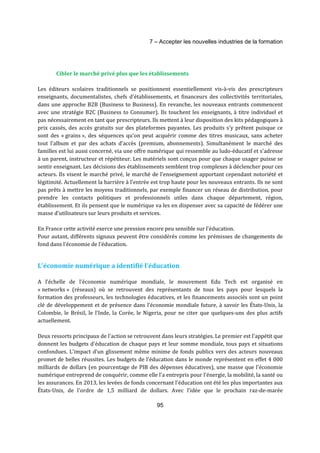 7 – Accepter les nouvelles industries de la formation 
Cibler le marché privé plus que les établissements 
Les éditeurs scolaires traditionnels se positionnent essentiellement vis-à-vis des prescripteurs 
enseignants, documentalistes, chefs d'établissements, et financeurs des collectivités territoriales, 
dans une approche B2B (Business to Business). En revanche, les nouveaux entrants commencent 
avec une stratégie B2C (Business to Consumer). Ils touchent les enseignants, à titre individuel et 
pas nécessairement en tant que prescripteurs. Ils mettent à leur disposition des kits pédagogiques à 
prix cassés, des accès gratuits sur des plateformes payantes. Les produits s'y prêtent puisque ce 
sont des « grains », des séquences qu'on peut acquérir comme des titres musicaux, sans acheter 
tout l'album et par des achats d’accès (premium, abonnements). Simultanément le marché des 
familles est lui aussi concerné, via une offre numérique qui ressemble au ludo-éducatif et s'adresse 
à un parent, instructeur et répétiteur. Les matériels sont conçus pour que chaque usager puisse se 
sentir enseignant. Les décisions des établissements semblent trop complexes à déclencher pour ces 
acteurs. Ils visent le marché privé, le marché de l'enseignement apportant cependant notoriété et 
légitimité. Actuellement la barrière à l'entrée est trop haute pour les nouveaux entrants. Ils ne sont 
pas prêts à mettre les moyens traditionnels, par exemple financer un réseau de distribution, pour 
prendre les contacts politiques et professionnels utiles dans chaque département, région, 
établissement. Et ils pensent que le numérique va les en dispenser avec sa capacité de fédérer une 
masse d'utilisateurs sur leurs produits et services. 
En France cette activité exerce une pression encore peu sensible sur l'éducation. 
Pour autant, différents signaux peuvent être considérés comme les prémisses de changements de 
fond dans l'économie de l'éducation. 
L'économie numérique a identifié l'éducation 
A l’échelle de l'économie numérique mondiale, le mouvement Edu Tech est organisé en 
« networks » (réseaux) où se retrouvent des représentants de tous les pays pour lesquels la 
formation des professeurs, les technologies éducatives, et les financements associés sont un point 
clé de développement et de présence dans l'économie mondiale future, à savoir les États-Unis, la 
Colombie, le Brésil, le l'Inde, la Corée, le Nigeria, pour ne citer que quelques-uns des plus actifs 
actuellement. 
Deux ressorts principaux de l'action se retrouvent dans leurs stratégies. Le premier est l'appétit que 
donnent les budgets d'éducation de chaque pays et leur somme mondiale, tous pays et situations 
confondues. L'impact d'un glissement même minime de fonds publics vers des acteurs nouveaux 
promet de belles réussites. Les budgets de l'éducation dans le monde représentent en effet 4 000 
milliards de dollars (en pourcentage de PIB des dépenses éducatives), une masse que l'économie 
numérique entreprend de conquérir, comme elle l'a entrepris pour l'énergie, la mobilité, la santé ou 
les assurances. En 2013, les levées de fonds concernant l'éducation ont été les plus importantes aux 
États-Unis, de l'ordre de 1,5 milliard de dollars. Avec l'idée que le prochain raz-de-marée 
95 
 