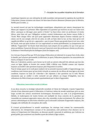 7 – Accepter les nouvelles industries de la formation 
numérique reposera sur une entreprise de taille mondiale, entreprenant la captation du marché de 
l'éducation, comme certaines ont réussi à le faire dans d’autres domaines (Amazon pour la librairie, 
Netflix pour la vidéo…). 
Le second ressort est que les technologies numériques, ubiquitaires par nature, émancipent les 
élèves par rapport à la présence. Elles répondent à la question qui traverse un jour ou l'autre tout 
élève : pourquoi se déranger pour partir à l'école ? Le face-à-face entre un professeur et trente 
élèves, ainsi bien sûr que l'obligation scolaire, restent évidemment une bonne raison d'aller à 
l'école. Mais chaque élève sait qu'il peut apprendre désormais depuis d'autres endroits que la 
classe, son lit, son canapé, celui de ses amis, un café, un banc dans la rue, un bus. Sans qu'on soit 
capable de définir ce qu'est cet « apprendre », qui n’a pour l’heure pas grand-chose à voir avec celui 
de l’école, mais qui peut évoluer en s’en rapprochant au moins partiellement. La comparaison est 
difficile, “l’apprendre” de l’école étant désormais mal compris de ses publics. Ce qui n'est pas un 
mince problème. Il pourrait découvrir aussi qu'il pourrait avoir des professeurs chinois ou africains, 
la distance n'interdisant plus les dialogues (mais les langues, oui). 
Ce n'est pas d'aujourd'hui que 50 % du temps d'éducation est informel et se passe hors école, dans 
la famille, par la lecture personnelle, la télévision, le sport, l'éducation populaire, les associations de 
loisirs, et depuis 15 ans le web. 
Mais ces 5 dernières années a pris forme sur le web un univers éducatif très attirant, qui loin des 
cours en ligne rigides et fermés des années 2000, s'affiche avec fluidité comme une réponse 
toujours accessible à des questions toujours plus fréquentes et variées. 
Tout le temps passé sur le web peut conduire de la curiosité inassouvissable à l'apprentissage. Les 
conditions sont réunies pour qu'une école virtuelle se saisisse de ces élèves de tous âges et de toute 
condition, toujours en train de « chercher » des réponses à des questions sur le web. Notons 
néanmoins que se confier à cette curiosité est par ailleurs un risque d’inégalités, tous les 
utilisateurs du Web n’étant pas animés spontanément par le désir d’apprendre. 
Éducation, innovation sociale et idéaux 
A ces deux ressorts, la stratégie industrielle mondiale et l'atout de l'ubiquité, s'ajoute l'apparition 
récente d'une obsession quant à l’éducation, à l’intérieur même du monde numérique, pris au sens 
large, au-delà des acteurs strictement économiques. Formations au code, à la programmation, 
fablabs, et makerspaces de toutes formes ont multiplié les lieux concrets où la question qui 
rassemble est comment apprendre mieux, plus vite, ensemble, et plus sereinement. Par ailleurs les 
univers informatiques se décrivent volontiers par la nécessité constante d'apprendre toujours, des 
langages, des méthodes de conception, des outils. 
Il s'ensuit qu'actuellement le monde numérique, les startups tout comme les communautés 
alternatives, les entrepreneurs sociaux et les associations, sont porteuses d'un discours sur la 
valeur et l'importance de l'éducation, un discours positif, rassurant et ambitieux, qui s'adresse au 
grand public, pas seulement aux familles ayant des enfants d'âge scolaire. 
96 
 