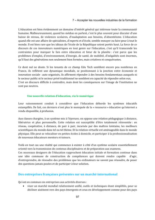 7 – Accepter les nouvelles industries de la formation 
L'éducation est bien évidemment un domaine d'intérêt général qui intéresse toute la communauté 
humaine. Malheureusement, quand les médias en parlent, c'est le plus souvent pour discuter d'une 
baisse de niveau, de violences scolaires, d'inadaptation aux besoins, d'absentéisme. L'éducation 
quand elle est une affaire de spécialistes, d'experts et d'école, semble ennuyer ou faire peur à tout le 
monde. Il est bien rare que les idéaux de l'école de la République soient portés haut. La force de ce 
discours de ces innovateurs numériques en tout genre sur l'éducation, c'est qu'il transcende les 
contraintes pour marquer le lien entre éducation et futur de la planète : c'est parce que les 
problèmes d’emploi, d'environnement, d'énergie, de santé, de mobilité, d’inégalités sont énormes, 
qu'il faut des générations non seulement bien formées, mais créatives et conquérantes. 
Ce dont nul ne doute. Si les tenants de ce champ Edu Tech semblent encore peu nombreux en 
France, ils reflètent une dynamique mondiale, se positionnant à la jonction entre économie et 
innovation sociale : auto organisés, ils affirment répondre à des besoins fondamentaux auxquels ni 
le secteur public ni le secteur privé traditionnel ne semblent en capacité de répondre selon eux. 
C’est un discours difficile à contredire, mais dont les conséquences sur l'image de l'institution ne 
sont pas neutres. 
Une nouvelle relation d'éducation, via le numérique 
Leur raisonnement conduit à considérer que l'éducation déborde les systèmes éducatifs 
estampillés. De fait, ces derniers n'ont plus le monopole de la « ressource » éducative qu'internet a 
rendu disponible, à profusion. 
Aux classes chargées, à un système mis à l'épreuve, on oppose une relation pédagogique à distance, 
libératrice et plus personnelle. Cette relation est susceptible d'être totalement réinventée : en 
réseau, coopérative, à distance, de pair à pair, incarnée par des maîtres lointains, les meilleurs 
scientifiques du monde dans tel ou tel thème. Et la relation virtuelle est aménageable dans le monde 
physique. Elle peut se relocaliser en petites écoles à domicile, et participer à la professionnalisation 
de nouveaux éducateurs mentors et tuteurs. 
Voilà en tout cas une réalité qui commence à exister à côté d’un système scolaire essentiellement 
orienté vers la transmission de contenus disciplinaires et de préparation aux examens. 
Ces nouveaux designers de l'éducation rapprochent éducation initiale et formation continue dans 
une idée commune de construction de compétences qui doivent rendre capable d'agir, 
d'entreprendre, de résoudre des problèmes que les ordinateurs ne savent pas résoudre, de poser 
des questions jamais posées et de participer à leur solution. 
Des entreprises françaises présentes sur un marché international 
Qu'ont en commun ces entreprises aux activités diverses : 
· viser un marché mondial relativement unifié, outils et techniques étant simplifiés, pour se 
décliner aisément vers des pays émergents et ceux en développement comme pour des pays 
97 
 