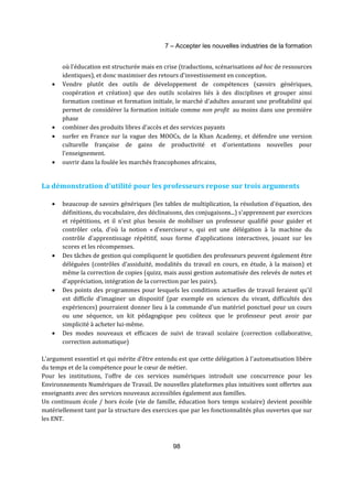 7 – Accepter les nouvelles industries de la formation 
où l'éducation est structurée mais en crise (traductions, scénarisations ad hoc de ressources 
identiques), et donc maximiser des retours d'investissement en conception. 
· Vendre plutôt des outils de développement de compétences (savoirs génériques, 
coopération et création) que des outils scolaires liés à des disciplines et grouper ainsi 
formation continue et formation initiale, le marché d'adultes assurant une profitabilité qui 
permet de considérer la formation initiale comme non profit au moins dans une première 
phase 
· combiner des produits libres d'accès et des services payants 
· surfer en France sur la vague des MOOCs, de la Khan Academy, et défendre une version 
culturelle française de gains de productivité et d'orientations nouvelles pour 
l'enseignement. 
· ouvrir dans la foulée les marchés francophones africains, 
La démonstration d'utilité pour les professeurs repose sur trois arguments 
· beaucoup de savoirs génériques (les tables de multiplication, la résolution d'équation, des 
définitions, du vocabulaire, des déclinaisons, des conjugaisons...) s'apprennent par exercices 
et répétitions, et il n'est plus besoin de mobiliser un professeur qualifié pour guider et 
contrôler cela, d'où la notion « d'exerciseur », qui est une délégation à la machine du 
contrôle d'apprentissage répétitif, sous forme d'applications interactives, jouant sur les 
scores et les récompenses. 
· Des tâches de gestion qui compliquent le quotidien des professeurs peuvent également être 
déléguées (contrôles d'assiduité, modalités du travail en cours, en étude, à la maison) et 
même la correction de copies (quizz, mais aussi gestion automatisée des relevés de notes et 
d'appréciation, intégration de la correction par les pairs). 
· Des points des programmes pour lesquels les conditions actuelles de travail feraient qu'il 
est difficile d'imaginer un dispositif (par exemple en sciences du vivant, difficultés des 
expériences) pourraient donner lieu à la commande d'un matériel ponctuel pour un cours 
ou une séquence, un kit pédagogique peu coûteux que le professeur peut avoir par 
simplicité à acheter lui-même. 
· Des modes nouveaux et efficaces de suivi de travail scolaire (correction collaborative, 
98 
correction automatique) 
L'argument essentiel et qui mérite d’être entendu est que cette délégation à l'automatisation libère 
du temps et de la compétence pour le coeur de métier. 
Pour les institutions, l'offre de ces services numériques introduit une concurrence pour les 
Environnements Numériques de Travail. De nouvelles plateformes plus intuitives sont offertes aux 
enseignants avec des services nouveaux accessibles également aux familles. 
Un continuum école / hors école (vie de famille, éducation hors temps scolaire) devient possible 
matériellement tant par la structure des exercices que par les fonctionnalités plus ouvertes que sur 
les ENT. 
 