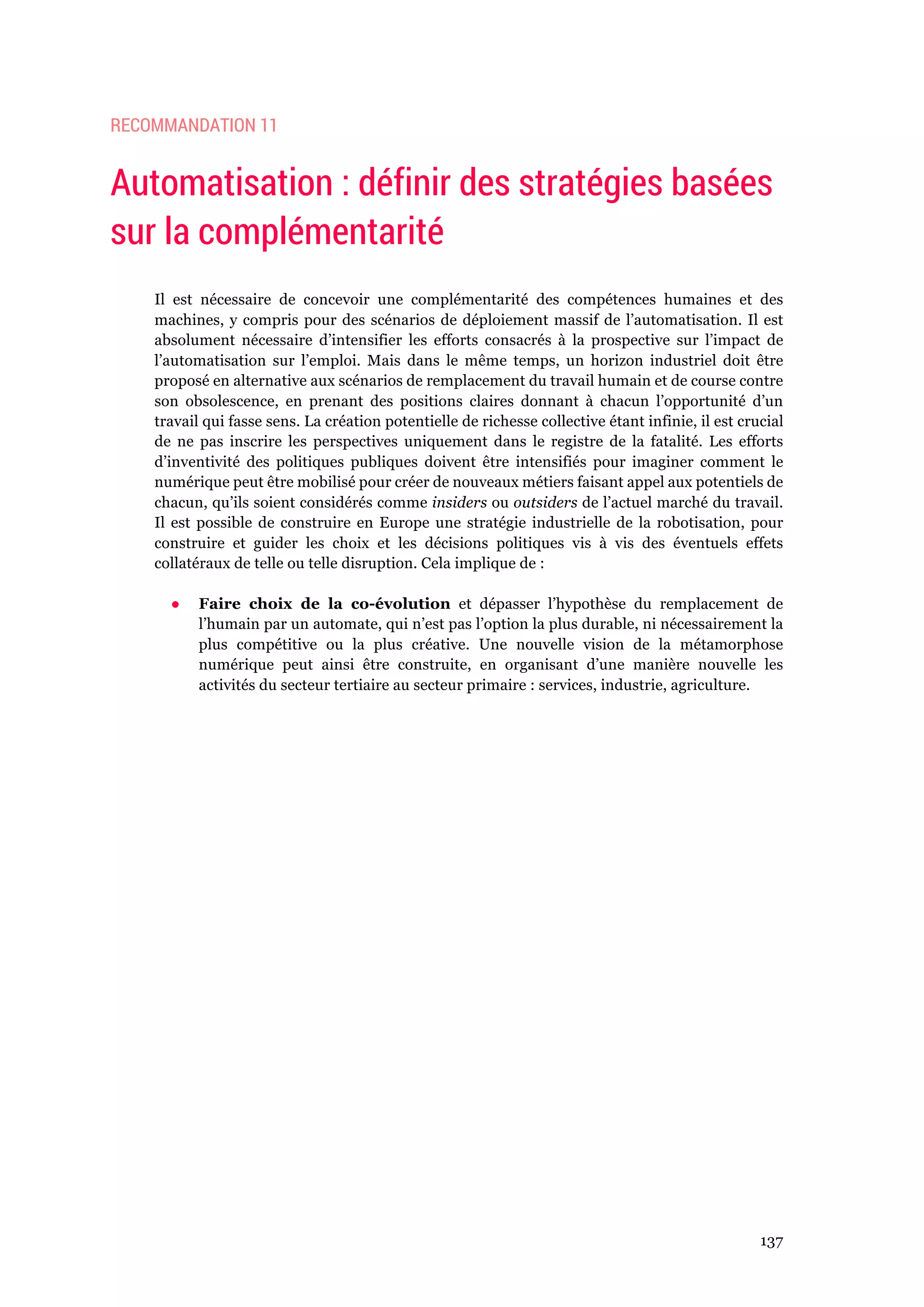 137
RECOMMANDATION 11
Automatisation : définir des stratégies basées
sur la complémentarité
Il est nécessaire de concevoir une complémentarité des compétences humaines et des
machines, y compris pour des scénarios de déploiement massif de l’automatisation. Il est
absolument nécessaire d’intensifier les efforts consacrés à la prospective sur l’impact de
l’automatisation sur l’emploi. Mais dans le même temps, un horizon industriel doit être
proposé en alternative aux scénarios de remplacement du travail humain et de course contre
son obsolescence, en prenant des positions claires donnant à chacun l’opportunité d’un
travail qui fasse sens. La création potentielle de richesse collective étant infinie, il est crucial
de ne pas inscrire les perspectives uniquement dans le registre de la fatalité. Les efforts
d’inventivité des politiques publiques doivent être intensifiés pour imaginer comment le
numérique peut être mobilisé pour créer de nouveaux métiers faisant appel aux potentiels de
chacun, qu’ils soient considérés comme insiders ou outsiders de l’actuel marché du travail.
Il est possible de construire en Europe une stratégie industrielle de la robotisation, pour
construire et guider les choix et les décisions politiques vis à vis des éventuels effets
collatéraux de telle ou telle disruption. Cela implique de :
●! Faire choix de la co-évolution et dépasser l’hypothèse du remplacement de
l’humain par un automate, qui n’est pas l’option la plus durable, ni nécessairement la
plus compétitive ou la plus créative. Une nouvelle vision de la métamorphose
numérique peut ainsi être construite, en organisant d’une manière nouvelle les
activités du secteur tertiaire au secteur primaire : services, industrie, agriculture.
 