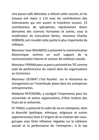 Une pause-café détendue a clôturé cette session, et les
travaux ont repris à 11h avec les contributions des
intervenants qui ont ouvert la troisième session. 13
contributions de spécialistes, représentant divers
domaines des sciences humaines et autres, sous la
modération du Consultant Senior, monsieur Charles
HOBSON, ont meublé cette partie la plus importante du
colloque.
Monsieur Jean NOUNDOU a présenté la communication
électronique comme un outil support de la
communication interne et vecteur de cohésion sociale.
Monsieur YERIMApour saparta présenté les TIC comme
outil de performance du salarié dans les organisations
au Cameroun.
Monsieur LEUWAT s’est focalisé sur la résistance au
changement car l’incertitude plane dans les entreprises
entreprenantes.
Madame PATCHONG, a souligné l’importance pour les
universités at autres organisations, d’être maîtres des
fruits de la recherche.
Dr TANJU, a présenté le cadre de vie en entreprise, dont
la diversité (politique, ethnique, religieuse et autres
appartenances) était à l’origine de la création des sous-
groupes avec forte influence négative sur la cohésion
sociale et la performance de l’entreprise ; si le top
 