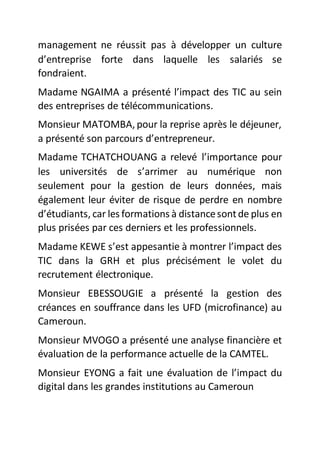 management ne réussit pas à développer un culture
d’entreprise forte dans laquelle les salariés se
fondraient.
Madame NGAIMA a présenté l’impact des TIC au sein
des entreprises de télécommunications.
Monsieur MATOMBA, pour la reprise après le déjeuner,
a présenté son parcours d’entrepreneur.
Madame TCHATCHOUANG a relevé l’importance pour
les universités de s’arrimer au numérique non
seulement pour la gestion de leurs données, mais
également leur éviter de risque de perdre en nombre
d’étudiants, car les formations à distancesontde plus en
plus prisées par ces derniers et les professionnels.
Madame KEWE s’est appesantie à montrer l’impact des
TIC dans la GRH et plus précisément le volet du
recrutement électronique.
Monsieur EBESSOUGIE a présenté la gestion des
créances en souffrance dans les UFD (microfinance) au
Cameroun.
Monsieur MVOGO a présenté une analyse financière et
évaluation de la performance actuelle de la CAMTEL.
Monsieur EYONG a fait une évaluation de l’impact du
digital dans les grandes institutions au Cameroun
 