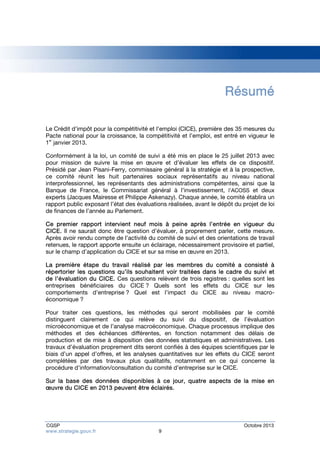 Résumé 
Le Crédit d’impôt pour la compétitivité et l’emploi (CICE), première des 35 mesures du 
Pacte national pour la croissance, la compétitivité et l’emploi, est entré en vigueur le 
1er janvier 2013. 
Conformément à la loi, un comité de suivi a été mis en place le 25 juillet 2013 avec 
pour mission de suivre la mise en oeuvre et d’évaluer les effets de ce dispositif. 
Présidé par Jean Pisani-Ferry, commissaire général à la stratégie et à la prospective, 
ce comité réunit les huit partenaires sociaux représentatifs au niveau national 
interprofessionnel, les représentants des administrations compétentes, ainsi que la 
Banque de France, le Commissariat général à l’investissement, l’ACOSS et deux 
experts (Jacques Mairesse et Philippe Askenazy). Chaque année, le comité établira un 
rapport public exposant l’état des évaluations réalisées, avant le dépôt du projet de loi 
de finances de l’année au Parlement. 
Ce premier rapport intervient neuf mois à peine après l’entrée en vigueur du 
CICE. Il ne saurait donc être question d’évaluer, à proprement parler, cette mesure. 
Après avoir rendu compte de l’activité du comité de suivi et des orientations de travail 
retenues, le rapport apporte ensuite un éclairage, nécessairement provisoire et partiel, 
sur le champ d’application du CICE et sur sa mise en oeuvre en 2013. 
La première étape du travail réalisé par les membres du comité a consisté à 
répertorier les questions qu’ils souhaitent voir traitées dans le cadre du suivi et 
de l’évaluation du CICE. Ces questions relèvent de trois registres : quelles sont les 
entreprises bénéficiaires du CICE ? Quels sont les effets du CICE sur les 
comportements d’entreprise ? Quel est l’impact du CICE au niveau macro-économique 
? 
Pour traiter ces questions, les méthodes qui seront mobilisées par le comité 
distinguent clairement ce qui relève du suivi du dispositif, de l’évaluation 
microéconomique et de l’analyse macroéconomique. Chaque processus implique des 
méthodes et des échéances différentes, en fonction notamment des délais de 
production et de mise à disposition des données statistiques et administratives. Les 
travaux d’évaluation proprement dits seront confiés à des équipes scientifiques par le 
biais d’un appel d’offres, et les analyses quantitatives sur les effets du CICE seront 
complétées par des travaux plus qualitatifs, notamment en ce qui concerne la 
procédure d’information/consultation du comité d’entreprise sur le CICE. 
Sur la base des données disponibles à ce jour, quatre aspects de la mise en 
oeuvre du CICE en 2013 peuvent être éclairés. 
CGSP Octobre 2013 
www.strategie.gouv.fr 9 
 