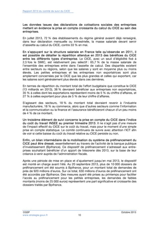 Rapport 2013 du comité de suivi du CICE 
Les données issues des déclarations de cotisations sociales des entreprises 
mettent en évidence la prise en compte croissante du calcul du CICE au sein des 
entreprises. 
En juillet 2013, 72 % des établissements du régime général avaient déjà renseigné, 
dans leur déclaration mensuelle ou trimestrielle, la masse salariale devant servir 
d’assiette au calcul du CICE, contre 33 % en mai. 
En s’appuyant sur la structure salariale en France telle qu’observée en 2011, il 
est possible de détailler la répartition attendue en 2013 des bénéfices du CICE 
entre les différents types d’entreprise. Le CICE, avec un seuil d’éligibilité fixé à 
2,5 fois le SMIC, est relativement peu sélectif : 65,7 % de la masse salariale de 
l’ensemble des entreprises entre dans l’assiette de calcul. Des disparités existent 
entre secteurs ou régions, selon que les salaires y sont en moyenne plus ou moins 
élevés. Les petites entreprises et les entreprises non exportatrices sont plus 
amplement concernées par le CICE que les plus grandes et celles qui exportent, car 
les salaires sont généralement plus élevés dans ces dernières. 
En termes de répartition du montant total de l’effort budgétaire que constitue le CICE 
(13 milliards en 2013), 38 % devraient bénéficier aux entreprises non exportatrices, 
35 % à celles dont les exportations représentent moins de 5 % du chiffre d’affaires, et 
27 % à celles exportant pour plus de 5 % de leur chiffre d’affaires. 
S’agissant des secteurs, 18 % du montant total devraient revenir à l’industrie 
manufacturière, 18 % au commerce, alors que d’autres secteurs comme l’information 
et la communication ou la finance et l’assurance bénéficieront chacun d’un peu moins 
de 4 % de ce montant. 
Un troisième élément de suivi concerne la prise en compte du CICE dans l’indice 
du coût du travail INSEE au premier trimestre 2013. Il ne s’agit pas d’une mesure 
de l’impact effectif du CICE sur le coût du travail, mais pour le moment d’une simple 
prise en compte statistique. Le comité continuera de suivre avec attention l’ICT afin 
de voir si cette baisse du coût du travail relative au CICE persiste ou non. 
Enfin, un bilan intermédiaire de la mobilisation du système de préfinancement du 
CICE peut être dressé, essentiellement au travers de l’activité de la banque publique 
d’investissement (Bpifrance). Ce dispositif de préfinancement s’adressait aux entre-prises 
souhaitant bénéficier d’un apport de trésorerie dès 2013, sur la base de leur 
créance à venir auprès de l’administration fiscale. 
Après une période de mise en place et d’ajustement jusqu’en mai 2013, le dispositif 
est monté en charge avant l’été. Au 20 septembre 2013, plus de 10 000 dossiers de 
préfinancement ont été soumis à Bpifrance, pour un montant total de demandes de 
près de 920 millions d’euros. Sur ce total, 630 millions d’euros de préfinancement ont 
été accordés par Bpifrance. Des mesures ayant été prises au printemps pour faciliter 
l’accès au préfinancement pour les petites entreprises, les demandes de faibles 
montants (moins de 25 000 euros) représentent une part significative et croissante des 
dossiers traités par Bpifrance. 
CGSP Octobre 2013 
www.strategie.gouv.fr 10 
 
