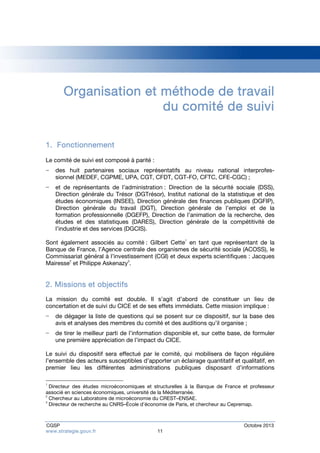 Organisation et méthode de travail 
du comité de suivi 
1. Fonctionnement 
Le comité de suivi est composé à parité : 
− des huit partenaires sociaux représentatifs au niveau national interprofes-sionnel 
(MEDEF, CGPME, UPA, CGT, CFDT, CGT-FO, CFTC, CFE-CGC) ; 
− et de représentants de l’administration : Direction de la sécurité sociale (DSS), 
Direction générale du Trésor (DGTrésor), Institut national de la statistique et des 
études économiques (INSEE), Direction générale des finances publiques (DGFIP), 
Direction générale du travail (DGT), Direction générale de l’emploi et de la 
formation professionnelle (DGEFP), Direction de l’animation de la recherche, des 
études et des statistiques (DARES), Direction générale de la compétitivité de 
l’industrie et des services (DGCIS). 
Sont également associés au comité : Gilbert Cette1 en tant que représentant de la 
Banque de France, l’Agence centrale des organismes de sécurité sociale (ACOSS), le 
Commissariat général à l’investissement (CGI) et deux experts scientifiques : Jacques 
Mairesse2 et Philippe Askenazy3. 
2. Missions et objectifs 
La mission du comité est double. Il s’agit d’abord de constituer un lieu de 
concertation et de suivi du CICE et de ses effets immédiats. Cette mission implique : 
− de dégager la liste de questions qui se posent sur ce dispositif, sur la base des 
avis et analyses des membres du comité et des auditions qu’il organise ; 
− de tirer le meilleur parti de l’information disponible et, sur cette base, de formuler 
une première appréciation de l’impact du CICE. 
Le suivi du dispositif sera effectué par le comité, qui mobilisera de façon régulière 
l’ensemble des acteurs susceptibles d’apporter un éclairage quantitatif et qualitatif, en 
premier lieu les différentes administrations publiques disposant d’informations 
1 Directeur des études microéconomiques et structurelles à la Banque de France et professeur 
associé en sciences économiques, université de la Méditerranée. 
2 Chercheur au Laboratoire de microéconomie du CREST–ENSAE. 
3 Directeur de recherche au CNRS–École d’économie de Paris, et chercheur au Cepremap. 
CGSP Octobre 2013 
www.strategie.gouv.fr 11 
 