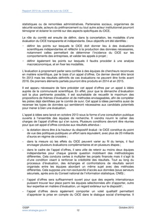 Rapport 2013 du comité de suivi du CICE 
statistiques ou de remontées administratives. Partenaires sociaux, organismes de 
sécurité sociale, acteurs du préfinancement ou tout autre acteur institutionnel pourront 
témoigner et éclairer le comité sur des aspects spécifiques du CICE. 
Le rôle du comité est ensuite de définir, dans la concertation, les modalités d’une 
évaluation du CICE transparente et indépendante. Deux objectifs ont été identifiés : 
− définir les points sur lesquels le CICE doit donner lieu à des évaluations 
scientifiques indépendantes et réfléchir à la production des données nécessaires, 
notamment celles permettant de déterminer l’incidence du CICE sur les 
comportements des entreprises, et valider les appels à projet ; 
− définir également les points sur lesquels il faudra procéder à une analyse 
macroéconomique, et en fixer les modalités. 
L’évaluation à proprement parler sera confiée à des équipes de chercheurs reconnues 
en matière scientifique, par le biais d’un appel d’offres. Ce dernier devrait être lancé 
fin 2013 mais les résultats définitifs de ces évaluations ne peuvent être livrés avant 
2016. De premiers éléments partiels pourront être produits en 2014 et en 2015. 
Il est apparu nécessaire de faire précéder cet appel d’offres par un appel à idées 
auprès de la communauté scientifique. En effet, pour que la démarche d’évaluation 
soit la plus pertinente possible, il est souhaitable de recueillir le maximum des 
propositions de thèmes d’évaluation et de méthodes envisageables, afin de compléter 
les pistes déjà identifiées par le comité de suivi. Cet appel à idées permettra aussi de 
recenser les types de données qui sembleront nécessaires aux candidats potentiels 
pour mener à bien une évaluation. 
L’appel à idées sera lancé en octobre 2013 sous la forme d’une consultation publique 
ouverte à l’ensemble des équipes de recherche. Il viendra nourrir le cahier des 
charges de l’appel d’offres qui s’en suivra. Plusieurs conditions devront être réunies 
pour que cet appel d’offres conduise aux résultats attendus : 
– la dotation devra être à la hauteur du dispositif évalué : le CICE constitue du point 
de vue des politiques publiques un effort sans équivalent, avec plus de 20 milliards 
d’euros en régime de croisière ; 
– dans la mesure où les effets du CICE peuvent varier au fil du temps, il faut 
envisager plusieurs évaluations complémentaires et en plusieurs étapes ; 
– dans le cadre de l’appel d’offres, il sera utile de retenir au moins deux équipes 
indépendantes pour chaque grande question mobilisant des méthodologies 
différentes. Cela conduira certes à multiplier les projets financés mais il s’agit là 
d’une condition visant à renforcer la crédibilité des résultats. Tout au long du 
processus d’évaluation, des échanges et confrontations de résultats seront 
organisés entre les équipes abordant un même sujet avec des méthodes 
différentes. Cela suppose une non-exclusivité d’accès aux données (sous serveurs 
sécurisés, après avis du Conseil national de l’information statistique, CNIS) ; 
– l’appel d’offres sera suffisamment ouvert pour que des experts internationaux 
puissent trouver leur place parmi les équipes sélectionnées afin d’apporter, outre 
leur expertise en matière d’évaluation, un regard extérieur sur le dispositif ; 
– l’appel d’offres devra également comporter un volet qualitatif permettant 
d’apprécier la prise en compte du CICE dans le dialogue social d’entreprise. Il 
CGSP Octobre 2013 
www.strategie.gouv.fr 12 
 