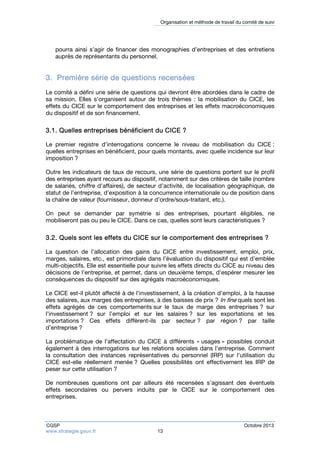 Organisation et méthode de travail du comité de suivi 
pourra ainsi s’agir de financer des monographies d’entreprises et des entretiens 
auprès de représentants du personnel. 
3. Première série de questions recensées 
Le comité a défini une série de questions qui devront être abordées dans le cadre de 
sa mission. Elles s’organisent autour de trois thèmes : la mobilisation du CICE, les 
effets du CICE sur le comportement des entreprises et les effets macroéconomiques 
du dispositif et de son financement. 
3.1. Quelles entreprises bénéficient du CICE ? 
Le premier registre d’interrogations concerne le niveau de mobilisation du CICE : 
quelles entreprises en bénéficient, pour quels montants, avec quelle incidence sur leur 
imposition ? 
Outre les indicateurs de taux de recours, une série de questions portent sur le profil 
des entreprises ayant recours au dispositif, notamment sur des critères de taille (nombre 
de salariés, chiffre d’affaires), de secteur d’activité, de localisation géographique, de 
statut de l’entreprise, d’exposition à la concurrence internationale ou de position dans 
la chaîne de valeur (fournisseur, donneur d’ordre/sous-traitant, etc.). 
On peut se demander par symétrie si des entreprises, pourtant éligibles, ne 
mobiliseront pas ou peu le CICE. Dans ce cas, quelles sont leurs caractéristiques ? 
3.2. Quels sont les effets du CICE sur le comportement des entreprises ? 
La question de l’allocation des gains du CICE entre investissement, emploi, prix, 
marges, salaires, etc., est primordiale dans l’évaluation du dispositif qui est d’emblée 
multi-objectifs. Elle est essentielle pour suivre les effets directs du CICE au niveau des 
décisions de l’entreprise, et permet, dans un deuxième temps, d’espérer mesurer les 
conséquences du dispositif sur des agrégats macroéconomiques. 
Le CICE est-il plutôt affecté à de l’investissement, à la création d’emploi, à la hausse 
des salaires, aux marges des entreprises, à des baisses de prix ? In fine quels sont les 
effets agrégés de ces comportements sur le taux de marge des entreprises ? sur 
l’investissement ? sur l’emploi et sur les salaires ? sur les exportations et les 
importations ? Ces effets diffèrent-ils par secteur ? par région ? par taille 
d’entreprise ? 
La problématique de l’affectation du CICE à différents « usages » possibles conduit 
également à des interrogations sur les relations sociales dans l’entreprise. Comment 
la consultation des instances représentatives du personnel (IRP) sur l’utilisation du 
CICE est-elle réellement menée ? Quelles possibilités ont effectivement les IRP de 
peser sur cette utilisation ? 
De nombreuses questions ont par ailleurs été recensées s’agissant des éventuels 
effets secondaires ou pervers induits par le CICE sur le comportement des 
entreprises. 
CGSP Octobre 2013 
www.strategie.gouv.fr 13 
 