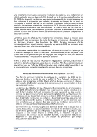 Rapport 2013 du comité de suivi du CICE 
Une importante interrogation concerne l’évolution des salaires, avec notamment un 
intérêt particulier pour un éventuel effet de seuil sur la dynamique salariale autour de 
2,5 SMIC. Le dispositif étant conçu sans aucune dégressivité, les entreprises pourront 
être réticentes à embaucher des salariés rémunérés au-dessus de ce seuil, ou 
contraindre la mobilité salariale de leurs salariés positionnés juste au-dessous de ce 
seuil afin de continuer à bénéficier des gains du CICE. Un autre effet possible est la 
modification de la structure des rémunérations : le crédit d’impôt se calculant sur la 
masse salariale nette, les entreprises pourraient chercher à rémunérer leurs salariés 
proches du seuil avec d’autres formes de rémunérations non prises en compte dans le 
calcul de l’assiette. 
Le CICE a aussi des effets sur les relations inter-entreprises. Depuis la mise en place 
du dispositif, des témoignages de chefs d’entreprise ont dénoncé « la captation par 
les donneurs d’ordre » des bénéfices du CICE. Certains donneurs d’ordre 
contraindraient leurs sous-traitants à répercuter les gains du CICE sur leurs prix avant 
même qu’ils en aient effectivement bénéficié. 
Ce phénomène mérite d’être documenté mais nécessite surtout qu’on s’interroge sur 
la diversité des objectifs finaux du dispositif. La diminution des prix en fait partie. Dans 
quelle mesure ne permet-elle pas de dégager des marges en aval pour favoriser 
l’investissement ou l’innovation des donneurs d’ordre ? 
In fine, le CICE est-il de nature à influencer les négociations salariales, individuelles et 
collectives dans les entreprises, voire dans les branches ? De façon concomitante, on 
peut s’interroger sur l’effet du CICE sur la nature des emplois créés/supprimés et sur 
la structuration des compétences et profils recrutés dans les entreprises. 
Quelques éléments sur les tentatives de « captation » du CICE 
Pour faire le point sur l’existence de pratiques de « captation » du CICE par les 
donneurs d’ordre, le comité de suivi a auditionné Pierre Pelouzet, médiateur des 
relations inter-entreprises, et Odile Cluzel, chef du bureau commerce et relations 
commerciales à la Direction générale de la concurrence, de la consommation et de la 
répression des fraudes. 
Les services du médiateur ont eu officieusement connaissance des premiers cas en 
mars 2013. Officiellement, la médiation s’est vu adresser une saisine collective de la 
part de la Fédération du travail temporaire. Ces cas reposaient sur des courriers 
envoyés par des donneurs d’ordre, demandant explicitement à leur fournisseur des 
remises de prix sur des contrats en cours, au titre du CICE. Il n’est pas possible, à ce 
jour, de connaître l’ampleur de ces tentatives : des entreprises ont pu recevoir de tels 
courriers sans les rendre publics, et certaines pressions ont pu être exercées sans 
être formalisées par un courrier. Les cas soumis au médiateur concernent des 
relations entre de grandes entreprises et de petits fournisseurs. 
De l’intervention du médiateur auprès des donneurs d’ordre mis en cause dans la 
saisine, il ressort que ces courriers semblent avoir été le fait d’initiatives locales, que 
les directions générales de ces entreprises ne cautionnent pas et qu’elles se sont 
engagées à faire cesser. Depuis la rentrée 2013, la médiation n’a pas eu 
connaissance de nouveaux cas de captation du CICE, ce qui pourrait traduire une 
disparition de ces pratiques ou une érosion du phénomène par simple 
renouvellement de contrats. 
CGSP Octobre 2013 
www.strategie.gouv.fr 14 
 