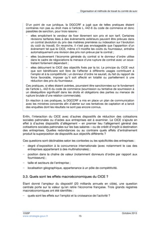 Organisation et méthode de travail du comité de suivi 
D’un point de vue juridique, la DGCCRF a jugé que de telles pratiques étaient 
contraires non pas au droit mais à l’article L. 442-6 du code de commerce et donc 
passibles de sanction, pour trois raisons : 
− elles empêchent le vendeur de fixer librement son prix et son tarif. Certaines 
révisions tarifaires liées à des évènements extérieurs peuvent être prévues dans 
un contrat (évolution du prix des matières premières ou indexation sur l’évolution 
du coût du travail). En revanche, il n’est pas envisageable que l’apparition d’un 
évènement tel que le CICE, même s’il modifie les coûts du fournisseur, entraîne 
automatiquement une révision des prix non prévue par le contrat ; 
− elles bouleversent l’économie générale du contrat si le donneur d’ordre utilise 
dans le cadre de négociations la menace d’une rupture de contrat avec un sous-traitant 
fortement dépendant ; 
− elles détournent le CICE des objectifs fixés par la loi. Le principe du CICE veut 
que son bénéficiaire soit libre de l’affecter à différents usages contribuant à 
l’emploi et à la compétitivité ; un donneur d’ordre ne saurait, du fait du rapport de 
force favorable, imposer qu’il soit affecté en totalité ou partiellement à une 
réduction des prix du fournisseur. 
Ces pratiques, si elles étaient avérées, pourraient être sanctionnées sur le fondement 
de l’article L. 442-6 du code de commerce (soumission ou tentative de soumission à 
un déséquilibre significatif dans les droits et obligations des parties ou menace de 
rupture brutale d’une relation commerciale). 
En réaction à ces pratiques, la DGCCRF a mis en place un plan de communication 
avec les ministres concernés afin d’alerter sur ces tentatives de captation et a lancé 
des enquêtes dont les résultats ne sont pas encore connus. 
Enfin, l’interaction du CICE avec d’autres dispositifs de réduction des cotisations 
sociales patronales ou d’aides aux entreprises est à examiner. Le CICE s’ajoute en 
effet à d’autres dispositifs d’allègement – en premier lieu l’allègement général des 
cotisations sociales patronales sur les bas salaires – ou de crédit d’impôt à destination 
des entreprises. Quelles redondances ou au contraire quels effets d’entraînement 
produit la superposition de dispositifs aux objectifs différents ? 
Ces questions sont déclinables selon les contextes ou les spécificités des entreprises : 
− degré d’exposition à la concurrence internationale (avec notamment le cas des 
entreprises appartenant à des multinationales) ; 
− position dans la chaîne de valeur (notamment donneurs d’ordre par rapport aux 
fournisseurs) ; 
− taille et secteurs de l’entreprise ; 
− localisation géographique, appartenance à un pôle de compétitivité. 
3.3. Quels sont les effets macroéconomiques du CICE ? 
Étant donné l’ampleur du dispositif (20 milliards annuels en cible), une question 
centrale porte sur la valeur qu’en retire l’économie française. Trois grands registres 
macroéconomiques ont été identifiés : 
− quels sont les effets sur l’emploi et la croissance de l’activité ? 
CGSP Octobre 2013 
www.strategie.gouv.fr 15 
 