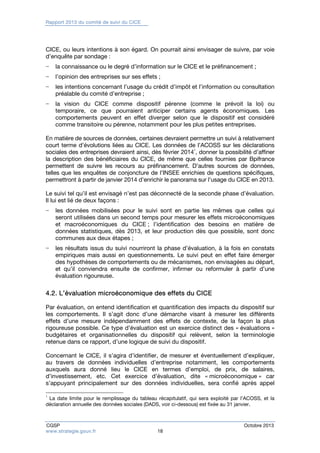 Rapport 2013 du comité de suivi du CICE 
CICE, ou leurs intentions à son égard. On pourrait ainsi envisager de suivre, par voie 
d’enquête par sondage : 
− la connaissance ou le degré d’information sur le CICE et le préfinancement ; 
− l’opinion des entreprises sur ses effets ; 
− les intentions concernant l’usage du crédit d’impôt et l’information ou consultation 
préalable du comité d’entreprise ; 
− la vision du CICE comme dispositif pérenne (comme le prévoit la loi) ou 
temporaire, ce que pourraient anticiper certains agents économiques. Les 
comportements peuvent en effet diverger selon que le dispositif est considéré 
comme transitoire ou pérenne, notamment pour les plus petites entreprises. 
En matière de sources de données, certaines devraient permettre un suivi à relativement 
court terme d’évolutions liées au CICE. Les données de l’ACOSS sur les déclarations 
sociales des entreprises devraient ainsi, dès février 20141, donner la possibilité d’affiner 
la description des bénéficiaires du CICE, de même que celles fournies par Bpifrance 
permettent de suivre les recours au préfinancement. D’autres sources de données, 
telles que les enquêtes de conjoncture de l’INSEE enrichies de questions spécifiques, 
permettront à partir de janvier 2014 d’enrichir le panorama sur l’usage du CICE en 2013. 
Le suivi tel qu’il est envisagé n’est pas déconnecté de la seconde phase d’évaluation. 
Il lui est lié de deux façons : 
− les données mobilisées pour le suivi sont en partie les mêmes que celles qui 
seront utilisées dans un second temps pour mesurer les effets microéconomiques 
et macroéconomiques du CICE ; l’identification des besoins en matière de 
données statistiques, dès 2013, et leur production dès que possible, sont donc 
communes aux deux étapes ; 
− les résultats issus du suivi nourriront la phase d’évaluation, à la fois en constats 
empiriques mais aussi en questionnements. Le suivi peut en effet faire émerger 
des hypothèses de comportements ou de mécanismes, non envisagées au départ, 
et qu’il conviendra ensuite de confirmer, infirmer ou reformuler à partir d’une 
évaluation rigoureuse. 
4.2. L’évaluation microéconomique des effets du CICE 
Par évaluation, on entend identification et quantification des impacts du dispositif sur 
les comportements. Il s’agit donc d’une démarche visant à mesurer les différents 
effets d’une mesure indépendamment des effets de contexte, de la façon la plus 
rigoureuse possible. Ce type d’évaluation est un exercice distinct des « évaluations » 
budgétaires et organisationnelles du dispositif qui relèvent, selon la terminologie 
retenue dans ce rapport, d’une logique de suivi du dispositif. 
Concernant le CICE, il s’agira d’identifier, de mesurer et éventuellement d’expliquer, 
au travers de données individuelles d’entreprise notamment, les comportements 
auxquels aura donné lieu le CICE en termes d’emploi, de prix, de salaires, 
d’investissement, etc. Cet exercice d’évaluation, dite « microéconomique » car 
s’appuyant principalement sur des données individuelles, sera confié après appel 
1 La date limite pour le remplissage du tableau récapitulatif, qui sera exploité par l’ACOSS, et la 
déclaration annuelle des données sociales (DADS, voir ci-dessous) est fixée au 31 janvier. 
CGSP Octobre 2013 
www.strategie.gouv.fr 18 
 