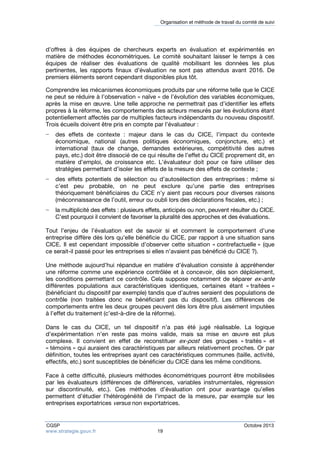 Organisation et méthode de travail du comité de suivi 
d’offres à des équipes de chercheurs experts en évaluation et expérimentés en 
matière de méthodes économétriques. Le comité souhaitant laisser le temps à ces 
équipes de réaliser des évaluations de qualité mobilisant les données les plus 
pertinentes, les rapports finaux d’évaluation ne sont pas attendus avant 2016. De 
premiers éléments seront cependant disponibles plus tôt. 
Comprendre les mécanismes économiques produits par une réforme telle que le CICE 
ne peut se réduire à l’observation « naïve » de l’évolution des variables économiques, 
après la mise en oeuvre. Une telle approche ne permettrait pas d’identifier les effets 
propres à la réforme, les comportements des acteurs mesurés par les évolutions étant 
potentiellement affectés par de multiples facteurs indépendants du nouveau dispositif. 
Trois écueils doivent être pris en compte par l’évaluateur : 
− des effets de contexte : majeur dans le cas du CICE, l’impact du contexte 
économique, national (autres politiques économiques, conjoncture, etc.) et 
international (taux de change, demandes extérieures, compétitivité des autres 
pays, etc.) doit être dissocié de ce qui résulte de l’effet du CICE proprement dit, en 
matière d’emploi, de croissance etc. L’évaluateur doit pour ce faire utiliser des 
stratégies permettant d’isoler les effets de la mesure des effets de contexte ; 
− des effets potentiels de sélection ou d’autosélection des entreprises : même si 
c’est peu probable, on ne peut exclure qu’une partie des entreprises 
théoriquement bénéficiaires du CICE n’y aient pas recours pour diverses raisons 
(méconnaissance de l’outil, erreur ou oubli lors des déclarations fiscales, etc.) ; 
− la multiplicité des effets : plusieurs effets, anticipés ou non, peuvent résulter du CICE. 
C’est pourquoi il convient de favoriser la pluralité des approches et des évaluations. 
Tout l’enjeu de l’évaluation est de savoir si et comment le comportement d’une 
entreprise diffère dès lors qu’elle bénéficie du CICE, par rapport à une situation sans 
CICE. Il est cependant impossible d’observer cette situation « contrefactuelle » (que 
ce serait-il passé pour les entreprises si elles n’avaient pas bénéficié du CICE ?). 
Une méthode aujourd’hui répandue en matière d’évaluation consiste à appréhender 
une réforme comme une expérience contrôlée et à concevoir, dès son déploiement, 
les conditions permettant ce contrôle. Cela suppose notamment de séparer ex-ante 
différentes populations aux caractéristiques identiques, certaines étant « traitées » 
(bénéficiant du dispositif par exemple) tandis que d’autres seraient des populations de 
contrôle (non traitées donc ne bénéficiant pas du dispositif). Les différences de 
comportements entre les deux groupes peuvent dès lors être plus aisément imputées 
à l’effet du traitement (c’est-à-dire de la réforme). 
Dans le cas du CICE, un tel dispositif n’a pas été jugé réalisable. La logique 
d’expérimentation n’en reste pas moins valide, mais sa mise en oeuvre est plus 
complexe. Il convient en effet de reconstituer ex-post des groupes « traités » et 
« témoins » qui auraient des caractéristiques par ailleurs relativement proches. Or par 
définition, toutes les entreprises ayant ces caractéristiques communes (taille, activité, 
effectifs, etc.) sont susceptibles de bénéficier du CICE dans les même conditions. 
Face à cette difficulté, plusieurs méthodes économétriques pourront être mobilisées 
par les évaluateurs (différences de différences, variables instrumentales, régression 
sur discontinuité, etc.). Ces méthodes d’évaluation ont pour avantage qu’elles 
permettent d’étudier l’hétérogénéité de l’impact de la mesure, par exemple sur les 
entreprises exportatrices versus non exportatrices. 
CGSP Octobre 2013 
www.strategie.gouv.fr 19 
 