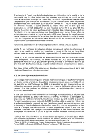 Rapport 2013 du comité de suivi du CICE 
Il faut garder à l’esprit que de telles évaluations sont tributaires de la qualité et de la 
temporalité des données statistiques. Les données susceptibles de nourrir de tels 
travaux nécessitent un temps de production, de mise à disposition et d’exploitation. 
Les premières (par exemple les données ACOSS) ne commenceront à être disponibles 
et exploitables pour l’évaluation qu’au cours de l’année 2014. Pour d’autres, comme 
les données fiscales, il faudra attendre au moins deux ans, si bien que leur 
exploitation ne devrait déboucher sur des résultats qu’en 2016, au plus tôt. Par 
ailleurs, il convient de noter que les premiers résultats des évaluations porteront sur 
l’année 2014, ils ne mesureront donc que des effets de court terme. Or des effets de 
substitution entre capital et travail ou entre différentes formes de travail peuvent 
mettre un certain temps avant d’apparaître. Les résultats à attendre pour 2016 seront 
donc encore partiels et mériteront d’être enrichis au fur et à mesure de la mise à 
disposition de données sur les années suivantes. 
Par ailleurs, ces méthodes d’évaluation présentent des limites à ne pas oublier. 
Limite 1 : les méthodes d’évaluation utilisées contraignent parfois les chercheurs à 
raisonner de manière « locale » ou « marginale », ce qui signifie que les paramètres 
estimés (donc les enseignements tirés) ne peuvent être nécessairement généralisés. 
Limite 2 : il est difficile d’estimer les effets de cascade liés aux interdépendances 
entre entreprises. Par exemple, les effets indirects du CICE pour les entreprises 
bénéficiant moins du CICE peuvent être positifs, si celles-ci profitent de baisses de 
prix de la part des fournisseurs, ou négatifs si elles subissent une concurrence accrue. 
Ces deux limites justifient le recours à un bouclage macroéconomique à partir des 
résultats d’évaluations microéconomiques. 
4.3. Le bouclage macroéconomique 
Le bouclage macroéconomique ou analyse macroéconomique ex-post intervient dans 
un dernier temps, une fois les évaluations microéconomiques achevées. L’objectif est 
de quantifier ex-post l’influence du CICE et si possible1 de son financement sur les 
différentes grandeurs macroéconomiques pour mesurer l’efficacité de ce type de 
mesure. Une telle analyse est réalisée à partir de modélisation des interactions 
économiques calibrées. 
Il faut bien dissocier cette démarche de bouclage macroéconomique ex-post des 
exercices d’analyse qui ont pu être menés ex-ante au moment de la conception du 
dispositif, par l’OFCE notamment2. Ces travaux initiaux, qui ont cherché à quantifier 
l’impact macroéconomique potentiel du CICE (emplois créés, croissance) relèvent de 
la prévision puisqu’ils reposent sur des hypothèses quant aux comportements des 
entreprises et des simulations sur la situation macroéconomique à moyen terme. Les 
travaux d’analyse macroéconomique ex-post s’appuieront quant à eux sur des 
mesures observées des agrégats macroéconomiques et des comportements des 
entreprises. En revanche, il pourra s’agir des mêmes modèles macroéconomiques 
1 Le CICE étant pour partie financé par diverses baisses de dépenses, il sera sans doute difficile, 
voire impossible de prendre en compte l’ensemble des effets du dispositif et de son financement. 
On pourra néanmoins réaliser des analyses intégrant l’augmentation de la TVA. 
2 Plane M. (2012), « Évaluation de l’impact économique du Crédit d’impôt pour la compétitivité et 
l’emploi (CICE) », Revue de l’OFCE, coll. Débats et politiques, n° 126, décembre. 
CGSP Octobre 2013 
www.strategie.gouv.fr 20 
 