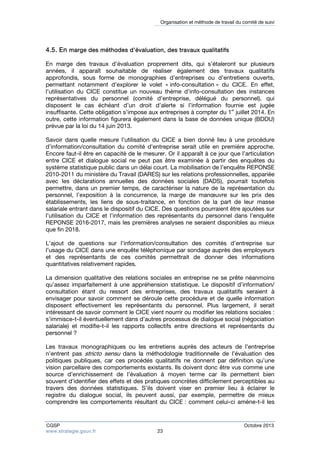 Organisation et méthode de travail du comité de suivi 
4.5. En marge des méthodes d’évaluation, des travaux qualitatifs 
En marge des travaux d’évaluation proprement dits, qui s’étaleront sur plusieurs 
années, il apparaît souhaitable de réaliser également des travaux qualitatifs 
approfondis, sous forme de monographies d’entreprises ou d’entretiens ouverts, 
permettant notamment d’explorer le volet « info-consultation » du CICE. En effet, 
l’utilisation du CICE constitue un nouveau thème d’info-consultation des instances 
représentatives du personnel (comité d’entreprise, délégué du personnel), qui 
disposent le cas échéant d’un droit d’alerte si l’information fournie est jugée 
insuffisante. Cette obligation s’impose aux entreprises à compter du 1er juillet 2014. En 
outre, cette information figurera également dans la base de données unique (BDDU) 
prévue par la loi du 14 juin 2013. 
Savoir dans quelle mesure l’utilisation du CICE a bien donné lieu à une procédure 
d’information/consultation du comité d’entreprise serait utile en première approche. 
Encore faut-il être en capacité de le mesurer. Or il apparaît à ce jour que l’articulation 
entre CICE et dialogue social ne peut pas être examinée à partir des enquêtes du 
système statistique public dans un délai court. La mobilisation de l’enquête REPONSE 
2010-2011 du ministère du Travail (DARES) sur les relations professionnelles, appariée 
avec les déclarations annuelles des données sociales (DADS), pourrait toutefois 
permettre, dans un premier temps, de caractériser la nature de la représentation du 
personnel, l’exposition à la concurrence, la marge de manoeuvre sur les prix des 
établissements, les liens de sous-traitance, en fonction de la part de leur masse 
salariale entrant dans le dispositif du CICE. Des questions pourraient être ajoutées sur 
l’utilisation du CICE et l’information des représentants du personnel dans l’enquête 
REPONSE 2016-2017, mais les premières analyses ne seraient disponibles au mieux 
que fin 2018. 
L’ajout de questions sur l’information/consultation des comités d’entreprise sur 
l’usage du CICE dans une enquête téléphonique par sondage auprès des employeurs 
et des représentants de ces comités permettrait de donner des informations 
quantitatives relativement rapides. 
La dimension qualitative des relations sociales en entreprise ne se prête néanmoins 
qu’assez imparfaitement à une appréhension statistique. Le dispositif d’information/ 
consultation étant du ressort des entreprises, des travaux qualitatifs seraient à 
envisager pour savoir comment se déroule cette procédure et de quelle information 
disposent effectivement les représentants du personnel. Plus largement, il serait 
intéressant de savoir comment le CICE vient nourrir ou modifier les relations sociales : 
s’immisce-t-il éventuellement dans d’autres processus de dialogue social (négociation 
salariale) et modifie-t-il les rapports collectifs entre directions et représentants du 
personnel ? 
Les travaux monographiques ou les entretiens auprès des acteurs de l’entreprise 
n’entrent pas stricto sensu dans la méthodologie traditionnelle de l’évaluation des 
politiques publiques, car ces procédés qualitatifs ne donnent par définition qu’une 
vision parcellaire des comportements existants. Ils doivent donc être vus comme une 
source d’enrichissement de l’évaluation à moyen terme car ils permettent bien 
souvent d’identifier des effets et des pratiques concrètes difficilement perceptibles au 
travers des données statistiques. S’ils doivent viser en premier lieu à éclairer le 
registre du dialogue social, ils peuvent aussi, par exemple, permettre de mieux 
comprendre les comportements résultant du CICE : comment celui-ci amène-t-il les 
CGSP Octobre 2013 
www.strategie.gouv.fr 23 
 