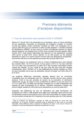 Premiers éléments 
d’analyse disponibles 
1. Taux de déclaration des assiettes CICE à l’URSSAF 
Depuis le 1er janvier 2013, les entreprises ont à renseigner, dans un champ spécifique 
de leur déclaration mensuelle ou trimestrielle de cotisations sociales, le montant 
cumulé des salaires versés constituant l’assiette du CICE. Les entreprises ont eu 
jusqu’à juillet 2013 pour se conformer à cette nouvelle obligation. L’ACOSS centralise 
les déclarations URSSAF, et peut suivre le nombre d’entreprises relevant du régime 
général déclarant une assiette pour le CICE et les montants de cette assiette. Début 
octobre 2013, seuls étaient disponibles des éléments sur les déclarations remplies 
entre janvier et juillet 2013. Aucun élément n’a pu être produit sur les assiettes 
déclarées en raison d’un grand nombre d’erreurs dans les déclarations enregistrées1. 
De premiers éléments sur les assiettes pourraient être produits début 2014. 
L’ACOSS observe une progression forte du nombre d’établissements ayant déclaré 
leur assiette CICE : de 9 % en janvier, le taux passe à 33 % en mai pour atteindre 
72 % en juillet. Plus précisément, fin juillet, 82 % des comptes mensualisés avaient 
indiqué leur assiette ; en juin, c’était le cas pour près des deux tiers des comptes 
trimestrialisés. Selon l’ACOSS, 97 % des établissements seraient éligibles au CICE. 
On peut considérer que le taux de déclaration devrait converger vers cette cible d’ici 
la fin 2013. 
Les quelques différences sectorielles repérées relèvent plus de contraintes 
comptables pour les entreprises que d’un véritable moindre recours dans certains 
secteurs. C’est le cas par exemple du secteur de la production et distribution 
d’électricité, de gaz, de vapeur et d’air conditionné qui affiche un taux de recours de 
27 % en juillet 2013. Ce faible pourcentage s’explique par un délai d’adaptation des 
logiciels de paie d’entreprises de ce secteur. Certaines entreprises n’avaient pas 
encore intégré l’assiette du CICE dans leurs déclarations au mois de juillet 2013. 
S’agissant des différences de taux de déclaration par taille d’entreprise, les 
entreprises de 2 000 à 4 999 salariés sont celles pour lesquelles l’écart entre le taux 
de déclaration actuel et celui attendu à la fin 2013 est le plus faible (5,7 points d’écart). 
Les plus petites entreprises (0 à 9 salariés) et les plus grandes (plus de 5 000 salariés) 
1 Dans le bordereau de déclaration, l’assiette du CICE est demandée en cumul des mois 
précédents, or les autres montants demandés dans la déclaration le sont tous sur une base 
mensuelle. Cette différence dans la période de référence de calcul a été source d’erreurs et 
nécessite un travail de redressement statistique actuellement en cours. 
CGSP Octobre 2013 
www.strategie.gouv.fr 25 
 