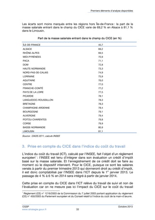 Premiers éléments d’analyse disponibles 
Les écarts sont moins marqués entre les régions hors Île-de-France : la part de la 
masse salariale entrant dans le champ du CICE varie de 69,2 % en Alsace à 81,1 % 
dans le Limousin. 
Part de la masse salariale entrant dans le champ du CICE (en %) 
ÎLE-DE-FRANCE 45,7 
ALSACE 69,2 
RHÔNE-ALPES 69,5 
MIDI-PYRÉNÉES 70,9 
PACA 71,1 
DOM 72,8 
HAUTE-NORMANDIE 73,3 
NORD-PAS-DE-CALAIS 74,9 
LORRAINE 75,9 
AQUITAINE 76,0 
CENTRE 77,0 
FRANCHE-COMTÉ 77,2 
PAYS DE LA LOIRE 77,5 
PICARDIE 78,1 
LANGUEDOC-ROUSSILLON 78,3 
BRETAGNE 78,3 
CHAMPAGNE-ARDENNE 78,4 
BOURGOGNE 79,1 
AUVERGNE 79,4 
POITOU-CHARENTES 79,8 
CORSE 79,9 
BASSE-NORMANDIE 80,9 
LIMOUSIN 81,1 
Source : DADS 2011, calculs INSEE 
3. Prise en compte du CICE dans l’indice du coût du travail 
L’indice du coût du travail (ICT), calculé par l’INSEE, fait l’objet d’un règlement 
européen1 : l’INSEE est tenu d’intégrer dans son évaluation un crédit d’impôt 
basé sur la masse salariale. Et l’enregistrement de ce crédit doit se faire au 
moment où le dispositif intervient. Pour le CICE, puisque ce sont les salaires 
versés à partir du premier trimestre 2013 qui donneront droit au crédit d’impôt, 
il est donc comptabilisé par l’INSEE dans l’ICT depuis le 1er janvier 2013. Le 
passage de 4 % à 6 % en 2014 sera intégré à partir de janvier 2014. 
Cette prise en compte du CICE dans l’ICT relève du travail de suivi et non de 
l’évaluation car on ne mesure pas ici l’impact du CICE sur le coût du travail 
1 Règlement (CE) n° 1216/2003 de la Commission du 7 juillet 2003 portant application du règlement 
(CE) n° 450/2003 du Parlement européen et du Conseil relatif à l’indice du coût de la main-d’oeuvre. 
CGSP Octobre 2013 
www.strategie.gouv.fr 33 
 