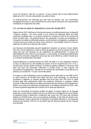 Rapport 2013 du comité de suivi du CICE 
cours de l’année N : elle est « en germe » et son montant réel ne sera effectivement 
établi qu’en N+1 lors de la déclaration du solde d’impôt. 
Le préfinancement est rémunéré par des frais de dossier, par une commission 
d’engagement et par un taux d’intérêt fixé en amont de la conclusion de l’accord entre 
l’entreprise et l’organisme de crédit. 
4.2. La mise en place du dispositif au cours de l’année 2013 
Depuis février 2013, Bpifrance Financement assure ce préfinancement par le dispositif 
« Avance + emploi », qui ouvre accès à une avance de trésorerie (ligne de crédit 
confirmé) immédiate pour un montant s’élevant au maximum à 85 % du montant de 
crédit d’impôt prévu. Ce préfinancement est accessible à toutes les entreprises (à 
l’exception de celles en difficultés avérées, conformément à la législation européenne). 
L’avance est d’une durée de douze mois maximum, renouvelable jusqu’à la mise en 
paiement du CICE par le Service des impôts. 
Les banques commerciales peuvent également proposer ce service à leurs clients. 
Pour les y inciter, Bpifrance a créé un fonds de garantie couvrant à hauteur de 50 % le 
risque pris par ces banques sur les opérations de préfinancement. Le risque est 
essentiellement lié au fait qu’une proportion, a priori faible, d’entreprises préfinancées 
pourrait être amenée à disparaître avant que leur droit effectif au crédit d’impôt pour 
un montant correspondant soit établi. 
D’après Bpifrance, le préfinancement du CICE est tarifé à un taux largement inférieur 
au taux du découvert ou des facilités de caisse. Il est en moyenne de 3 % à 4 %, y 
compris pour les plus petits montants. Les frais de dossier s’élèvent à 150 euros mais 
sont nuls pour les demandes inférieures à 25 000 euros. À cela s’ajoute une 
commission d’engagement, calculée sur le montant de l’autorisation accordée pour la 
période, sur la base de 1 % pour une année pleine. 
À l’origine, le rôle de Bpifrance dans le préfinancement était ciblé sur les PME et ETI, 
un seuil minimum de 25 000 euros étant fixé pour toute demande. Le mécanisme 
consistant à déposer un dossier semblait trop lourd pour des TPE dont le crédit 
d’impôt allait être relativement faible (de quelques centaines à quelques milliers 
d’euros). Il était plutôt attendu qu’elles se tournent vers leur banque commerciale pour 
obtenir une avance de trésorerie correspondant à de faibles montants de CICE, avec 
ou sans la garantie apportée par le fonds mis en place par Bpifrance. 
Suite aux remontées de plusieurs préfets de région, et après l’alerte sur le blocage 
induit par ce seuil dans le rapport de suivi du Pacte de compétitivité de Louis Gallois, 
le dispositif propre à Bpifrance a finalement été ouvert aux TPE pour des montants 
inférieurs à 25 000 euros, avec une procédure simplifiée, et des frais de dossier nuls. 
Cette extension visait à dynamiser le dispositif et semblait répondre à une demande 
émanant de certaines TPE qui ne trouvaient pas de réponse auprès de leur banque 
commerciale. 
CGSP Octobre 2013 
www.strategie.gouv.fr 36 
 