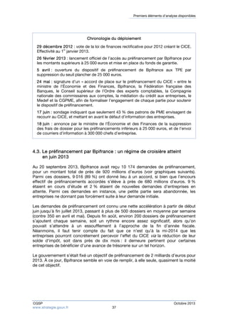 Premiers éléments d’analyse disponibles 
Chronologie du déploiement 
29 décembre 2012 : vote de la loi de finances rectificative pour 2012 créant le CICE. 
Effectivité au 1er janvier 2013. 
26 février 2013 : lancement officiel de l’accès au préfinancement par Bpifrance pour 
les montants supérieurs à 25 000 euros et mise en place du fonds de garantie. 
5 avril : ouverture du dispositif de préfinancement de Bpifrance aux TPE par 
suppression du seuil plancher de 25 000 euros. 
24 mai : signature d’un « accord de place sur le préfinancement du CICE » entre le 
ministre de l’Économie et des Finances, Bpifrance, la Fédération française des 
Banques, le Conseil supérieur de l’Ordre des experts comptables, la Compagnie 
nationale des commissaires aux comptes, la médiation du crédit aux entreprises, le 
Medef et la CGPME, afin de formaliser l’engagement de chaque partie pour soutenir 
le dispositif de préfinancement. 
17 juin : sondage indiquant que seulement 43 % des patrons de PME envisagent de 
recourir au CICE, et mettant en avant le défaut d’information des entreprises. 
18 juin : annonce par le ministre de l’Économie et des Finances de la suppression 
des frais de dossier pour les préfinancements inférieurs à 25 000 euros, et de l’envoi 
de courriers d’information à 300 000 chefs d’entreprise. 
4.3. Le préfinancement par Bpifrance : un régime de croisière atteint 
en juin 2013 
Au 20 septembre 2013, Bpifrance avait reçu 10 174 demandes de préfinancement, 
pour un montant total de près de 920 millions d’euros (voir graphiques suivants). 
Parmi ces dossiers, 9 016 (89 %) ont donné lieu à un accord, si bien que l’encours 
effectif de préfinancements accordés s’élève à près de 680 millions d’euros. 9 % 
étaient en cours d’étude et 2 % étaient de nouvelles demandes d’entreprises en 
attente. Parmi ces demandes en instance, une petite partie sera abandonnée, les 
entreprises ne donnant pas forcément suite à leur demande initiale. 
Les demandes de préfinancement ont connu une nette accélération à partir de début 
juin jusqu’à fin juillet 2013, passant à plus de 500 dossiers en moyenne par semaine 
(contre 350 en avril et mai). Depuis fin août, environ 200 dossiers de préfinancement 
s’ajoutent chaque semaine, soit un rythme encore assez significatif, alors qu’on 
pouvait s’attendre à un essoufflement à l’approche de la fin d’année fiscale. 
Néanmoins, il faut tenir compte du fait que ce n’est qu’à la mi-2014 que les 
entreprises pourront concrètement percevoir l’effet du CICE via la réduction de leur 
solde d’impôt, soit dans près de dix mois : il demeure pertinent pour certaines 
entreprises de bénéficier d’une avance de trésorerie sur un tel horizon. 
Le gouvernement s’était fixé un objectif de préfinancement de 2 milliards d’euros pour 
2013. À ce jour, Bpifrance semble en voie de remplir, à elle seule, quasiment la moitié 
de cet objectif. 
CGSP Octobre 2013 
www.strategie.gouv.fr 37 
 
