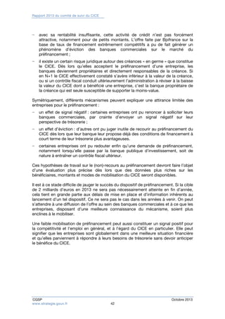 Rapport 2013 du comité de suivi du CICE 
− avec sa rentabilité insuffisante, cette activité de crédit n’est pas forcément 
attractive, notamment pour de petits montants. L’offre faite par Bpifrance sur la 
base de taux de financement extrêmement compétitifs a pu de fait générer un 
phénomène d’éviction des banques commerciales sur le marché du 
préfinancement ; 
− il existe un certain risque juridique autour des créances « en germe » que constitue 
le CICE. Dès lors qu’elles acceptent le préfinancement d’une entreprise, les 
banques deviennent propriétaires et directement responsables de la créance. Si 
en N+1 le CICE effectivement constaté s’avère inférieur à la valeur de la créance, 
ou si un contrôle fiscal conduit ultérieurement l’administration à réviser à la baisse 
la valeur du CICE dont a bénéficié une entreprise, c’est la banque propriétaire de 
la créance qui est seule susceptible de supporter la moins-value. 
Symétriquement, différents mécanismes peuvent expliquer une attirance limitée des 
entreprises pour le préfinancement : 
− un effet de signal négatif : certaines entreprises ont pu renoncer à solliciter leurs 
banques commerciales, par crainte d’envoyer un signal négatif sur leur 
perspective de trésorerie ; 
− un effet d’éviction : d’autres ont pu juger inutile de recourir au préfinancement du 
CICE dès lors que leur banque leur propose déjà des conditions de financement à 
court terme de leur trésorerie plus avantageuses. 
− certaines entreprises ont pu redouter enfin qu’une demande de préfinancement, 
notamment lorsqu’elle passe par la banque publique d’investissement, soit de 
nature à entraîner un contrôle fiscal ultérieur. 
Ces hypothèses de travail sur le (non)-recours au préfinancement devront faire l’objet 
d’une évaluation plus précise dès lors que des données plus riches sur les 
bénéficiaires, montants et modes de mobilisation du CICE seront disponibles. 
Il est à ce stade difficile de jauger le succès du dispositif de préfinancement. Si la cible 
de 2 milliards d’euros en 2013 ne sera pas nécessairement atteinte en fin d’année, 
cela tient en grande partie aux délais de mise en place et d’information inhérents au 
lancement d’un tel dispositif. Ce ne sera pas le cas dans les années à venir. On peut 
s’attendre à une diffusion de l’offre au sein des banques commerciales et à ce que les 
entreprises, disposant d’une meilleure connaissance du mécanisme, soient plus 
enclines à le mobiliser. 
Une faible mobilisation de préfinancement peut aussi constituer un signal positif pour 
la compétitivité et l’emploi en général, et à l’égard du CICE en particulier. Elle peut 
signifier que les entreprises sont globalement dans une meilleure situation financière 
et qu’elles parviennent à répondre à leurs besoins de trésorerie sans devoir anticiper 
le bénéfice du CICE. 
CGSP Octobre 2013 
www.strategie.gouv.fr 42 
 