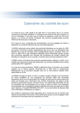 Calendrier du comité de suivi 
Le comité de suivi a été installé le 25 juillet 2013. Il s’est depuis réuni à un rythme 
mensuel pour permettre d’élaborer un programme de travail sur ses deux missions, le 
suivi et l’évaluation. Il est prévu que ce rythme se ralentisse à partir de 2014 pour 
passer à un rythme de réunion trimestriel. Des réunions exceptionnelles pourront 
néanmoins être prévues si nécessaire. 
Sur le plan du suivi, l’ensemble des administrations se sont engagées de mettre à 
disposition du comité les éléments de suivi dont elles disposent. 
L’ACOSS notamment pourra établir des premières statistiques sur les gains du CICE 
par secteur d’activité et secteur géographique dès que le taux de déclaration sera 
suffisant pour que les données soient représentatives (autour d’octobre 2013). Fin 
2013 ou début 2014, des statistiques fiabilisées seront disponibles (tenant compte 
des corrections apportées aux données des entreprises qui auraient déclaré des 
données en mensuel et non en cumulé), un premier document sera présenté en 2014. 
L’INSEE a prévu d’introduire des questions supplémentaires, dédiées au CICE, à son 
enquête de conjoncture auprès des entreprises. Les premiers résultats seront rendus 
publics début 2014 également. 
À un peu plus longue échéance, l’INSEE a également prévu d’introduire une nouvelle 
question sur la masse salariale concernée par le CICE dans le questionnaire 
établissement de la prochaine enquête Coût de la main-d’oeuvre (validité 2016, 
disponibilité mi-2018). 
La DARES envisage de lancer en 2014 un appel à projets d’études et de recherches 
de nature qualitative en vue d’apprécier les premiers effets des principales 
dispositions de la loi sur la sécurisation de l’emploi et notamment la mise en place des 
bases de données pour l’information des comités d’entreprise. Cet appel à projet 
pourrait en particulier examiner comment ceux-ci ont utilisé cette information lors de 
la consultation par les entreprises pour la mise en place du CICE. Les entreprises 
dans lesquelles ces monographies seraient réalisées pourraient être tirées parmi celles 
ayant répondu à l’enquête REPONSE 2010-2011, ce qui permettrait de disposer déjà 
d’une information conséquente sur celles-ci. 
Des auditions continueront d’être organisées par le comité de suivi en fonction des 
besoins de remontée d’information. Et les partenaires sociaux se sont engagés à faire 
remonter de l’information dès que nécessaire au comité. 
CGSP Octobre 2013 
www.strategie.gouv.fr 43 
 